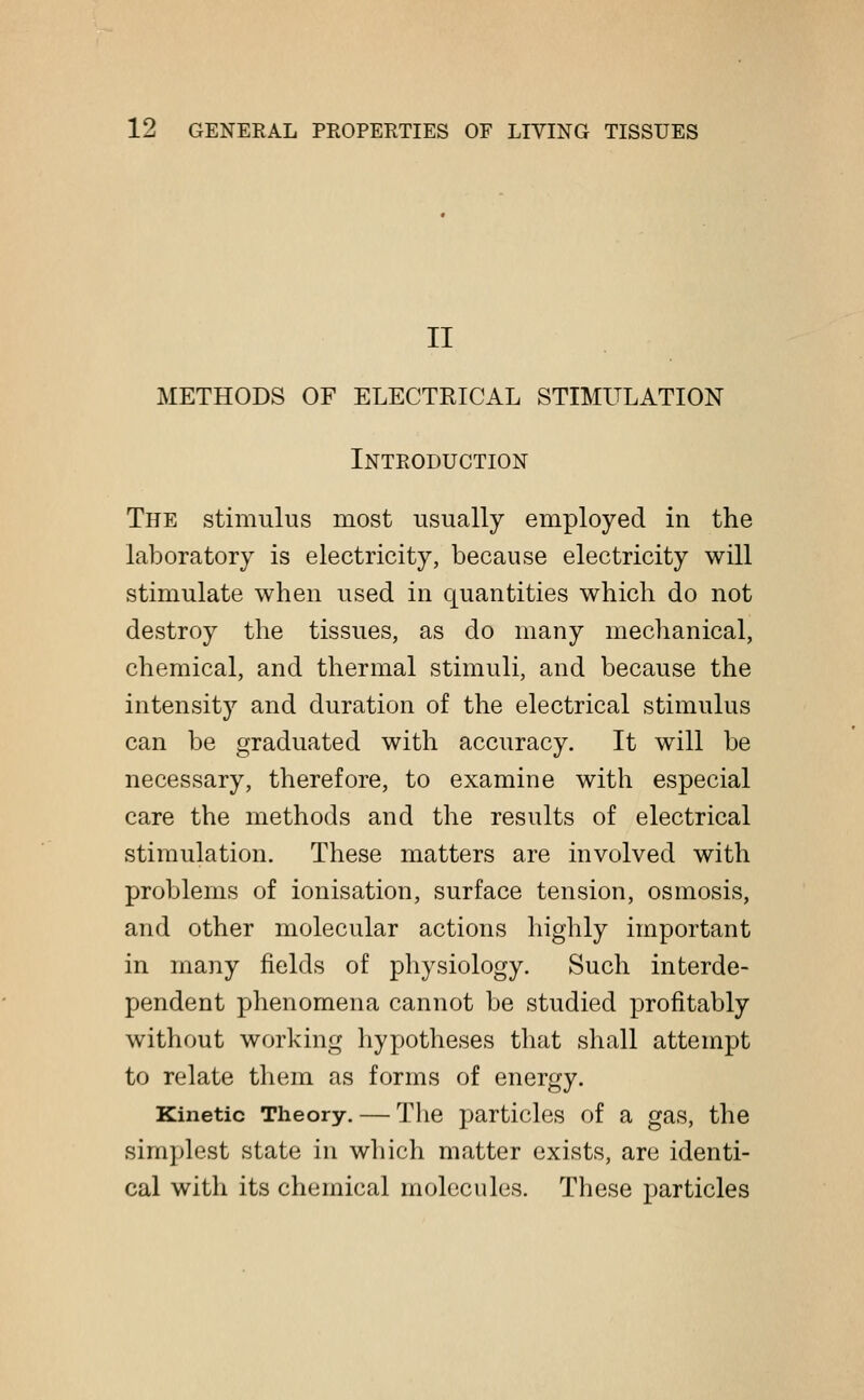 II METHODS OF ELECTRICAL STIMULATION Introduction The stimulus most usually employed in the laboratory is electricity, because electricity will stimulate when used in quantities which do not destroy the tissues, as do many mechanical, chemical, and thermal stimuli, and because the intensity and duration of the electrical stimulus can be graduated with accuracy. It will be necessary, therefore, to examine with especial care the methods and the results of electrical stimulation. These matters are involved with problems of ionisation, surface tension, osmosis, and other molecular actions highly important in many fields of physiology. Such interde- pendent phenomena cannot be studied profitably without working hypotheses that shall attempt to relate them as forms of energy. Kinetic Theory. — The particles of a gas, the simplest state in which matter exists, are identi- cal with its chemical molecules. These particles