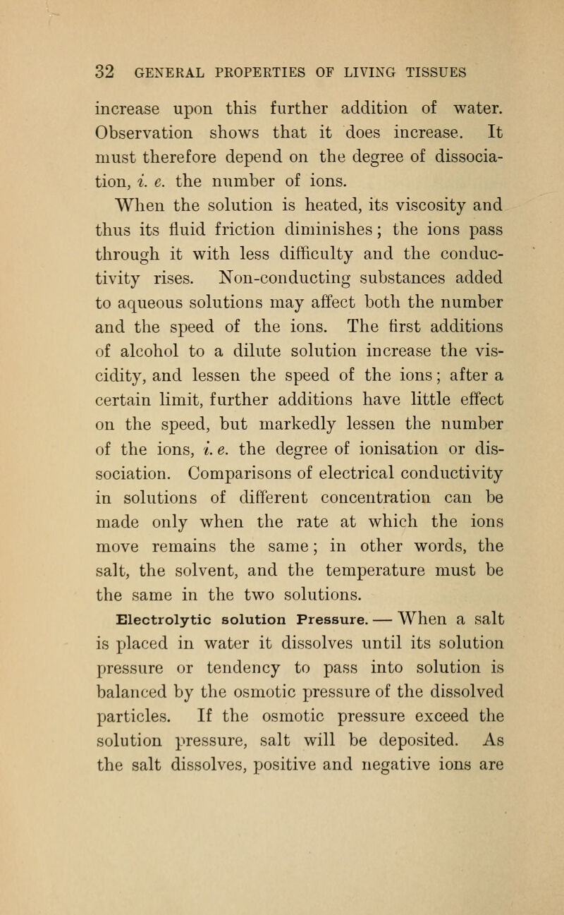 increase upon this further addition of water. Observation shows that it does increase. It must therefore depend on the degree of dissocia- tion, i. e. the number of ions. When the solution is heated, its viscosity and thus its fluid friction diminishes; the ions pass through it with less difficulty and the conduc- tivity rises. Non-conducting substances added to aqueous solutions may affect both the number and the speed of the ions. The first additions of alcohol to a dilute solution increase the vis- cidity, and lessen the speed of the ions; after a certain limit, further additions have little effect on the speed, but markedly lessen the number of the ions, i e. the degree of ionisation or dis- sociation. Comparisons of electrical conductivity in solutions of different concentration can be made only when the rate at which the ions move remains the same; in other words, the salt, the solvent, and the temperature must be the same in the two solutions. Electrolytic solution Pressure. — When a salt is placed in water it dissolves until its solution pressure or tendency to pass into solution is balanced by the osmotic pressure of the dissolved particles. If the osmotic pressure exceed the solution pressure, salt will be deposited. As the salt dissolves, positive and negative ions are