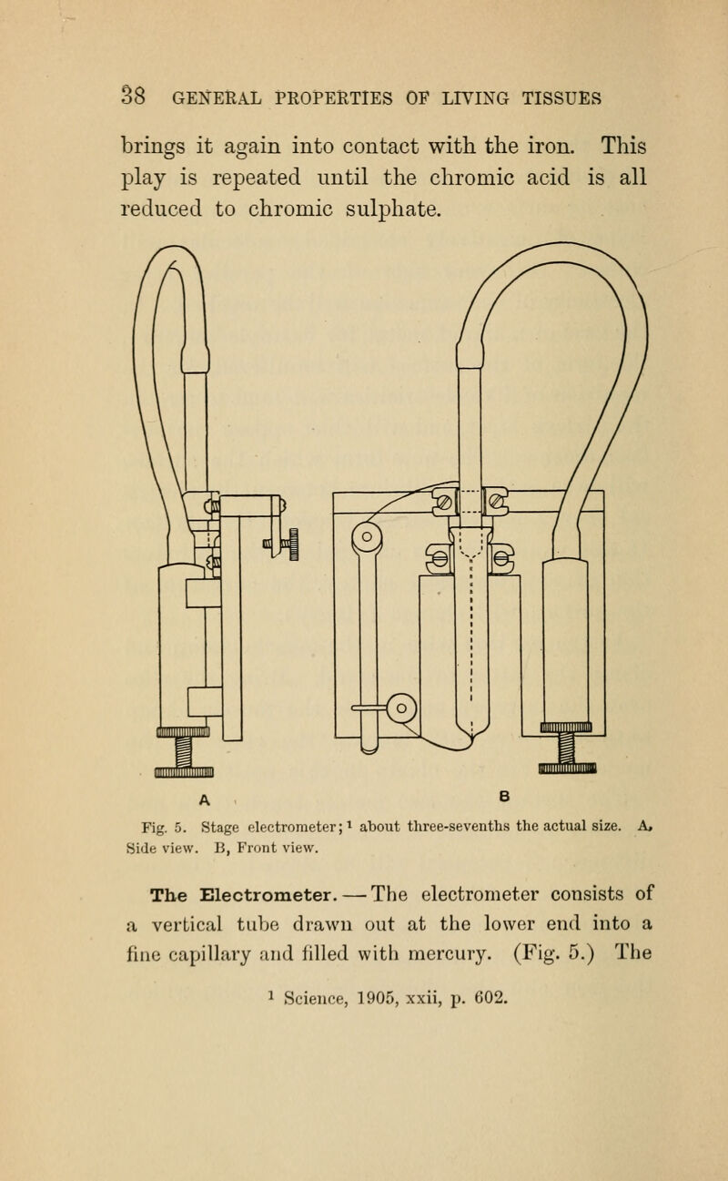 brings it again into contact with the iron. This play is repeated until the chromic acid is all reduced to chromic sulphate. A , B Fig. 5. Stage electrometer;1 about three-sevenths the actual size. A, Side view. B, Front view. The Electrometer.—-The electrometer consists of a vertical tube drawn out at the lower end into a fine capillary and filled with mercury. (Fig. 5.) The 1 Science, 1905, xxii, p. 602.