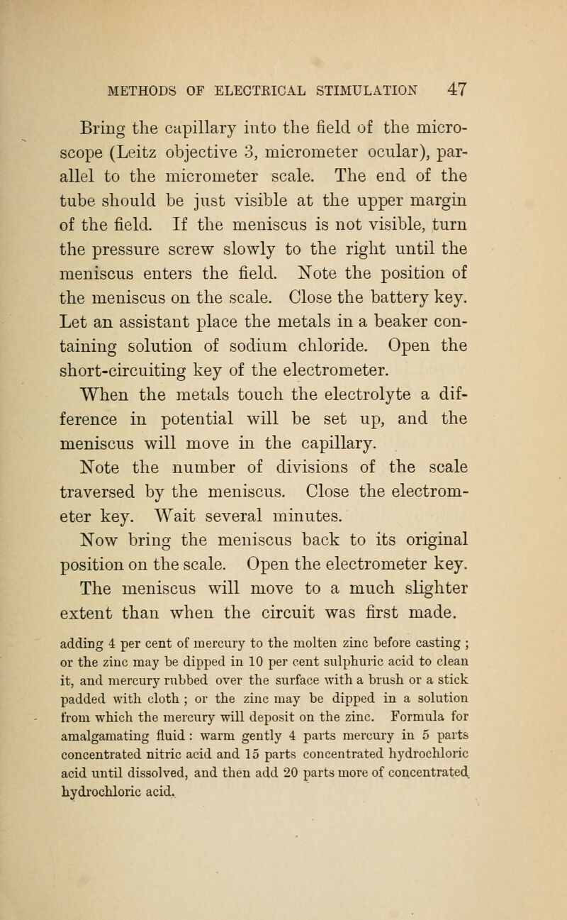 Bring the capillary into the field of the micro- scope (Leitz objective 3, micrometer ocular), par- allel to the micrometer scale. The end of the tube should be just visible at the upper margin of the field. If the meniscus is not visible, turn the pressure screw slowly to the right until the meniscus enters the field. Note the position of the meniscus on the scale. Close the battery key. Let an assistant place the metals in a beaker con- taining solution of sodium chloride. Open the short-circuiting key of the electrometer. When the metals touch the electrolyte a dif- ference in potential will be set up, and the meniscus will move in the capillary. Note the number of divisions of the scale traversed by the meniscus. Close the electrom- eter key. Wait several minutes. Now bring the meniscus back to its original position on the scale. Open the electrometer key. The meniscus will move to a much slighter extent than when the circuit was first made. adding 4 per cent of mercury to the molten zinc before casting ; or the zinc may be dipped in 10 per cent sulphuric acid to clean it, and mercury rubbed over the surface with a brush or a stick padded with cloth ; or the zinc may be dipped in a solution from which the mercury will deposit on the zinc. Formula for amalgamating fluid : warm gently 4 parts mercury in 5 parts concentrated nitric acid and 15 parts concentrated hydrochloric acid until dissolved, and then add 20 parts more of concentrated hydrochloric acid.