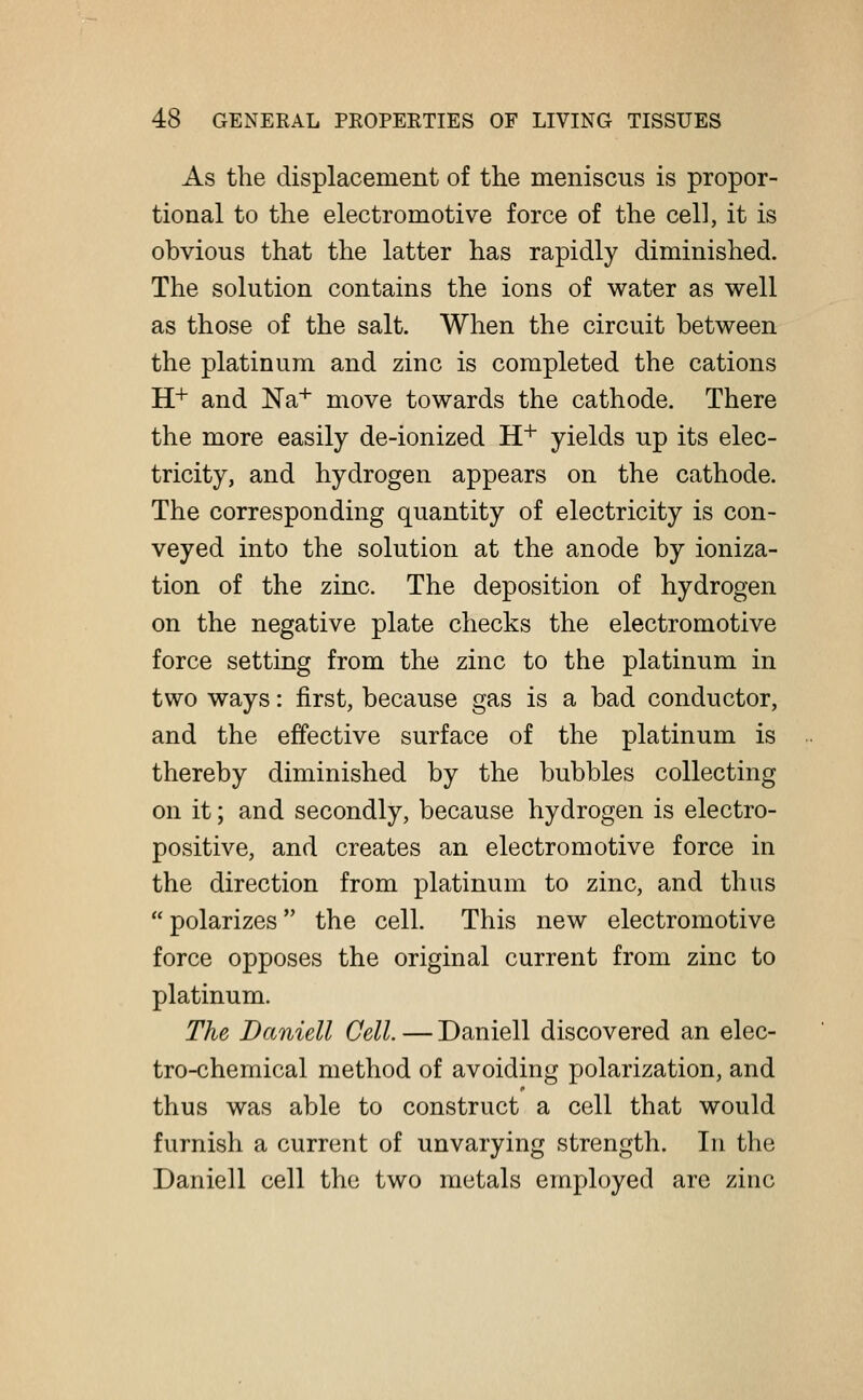 As the displacement of the meniscus is propor- tional to the electromotive force of the cell, it is obvious that the latter has rapidly diminished. The solution contains the ions of water as well as those of the salt. When the circuit between the platinum and zinc is completed the cations H+ and Na+ move towards the cathode. There the more easily de-ionized H+ yields up its elec- tricity, and hydrogen appears on the cathode. The corresponding quantity of electricity is con- veyed into the solution at the anode by ioniza- tion of the zinc. The deposition of hydrogen on the negative plate checks the electromotive force setting from the zinc to the platinum in two ways: first, because gas is a bad conductor, and the effective surface of the platinum is thereby diminished by the bubbles collecting on it; and secondly, because hydrogen is electro- positive, and creates an electromotive force in the direction from platinum to zinc, and thus  polarizes the cell. This new electromotive force opposes the original current from zinc to platinum. The Daniell Cell. — Daniell discovered an elec- tro-chemical method of avoiding polarization, and thus was able to construct a cell that would furnish a current of unvarying strength. In the Daniell cell the two metals employed are zinc