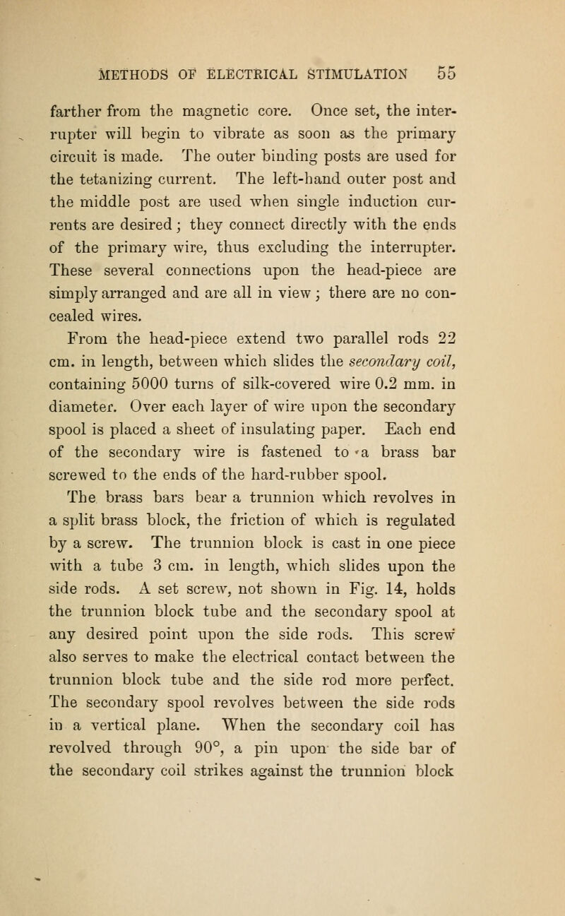 farther from the magnetic core. Once set, the inter- rupter will begin to vibrate as soon as the primary circuit is made. The outer binding posts are used for the tetanizing current. The left-hand outer post and the middle post are used when single induction cur- rents are desired; they connect directly with the ends of the primary wire, thus excluding the interrupter. These several connections upon the head-piece are simply arranged and are all in view; there are no con- cealed wires. From the head-piece extend two parallel rods 22 cm. in length, between which slides the secondary coil, containing 5000 turns of silk-covered wire 0.2 mm. in diameter. Over each layer of wire upon the secondary spool is placed a sheet of insulating paper. Each end of the secondary wire is fastened to 'a brass bar screwed to the ends of the hard-rubber spool. The brass bars bear a trunnion wrhich revolves in a split brass block, the friction of which is regulated by a screw. The trunnion block is cast in one piece with a tube 3 cm. in length, which slides upon the side rods. A set screw, not shown in Fig. 14, holds the trunnion block tube and the secondary spool at any desired point upon the side rods. This screw also serves to make the electrical contact between the trunnion block tube and the side rod more perfect. The secondary spool revolves between the side rods in a vertical plane. When the secondary coil has revolved through 90°, a pin upon the side bar of the secondary coil strikes against the trunnion block