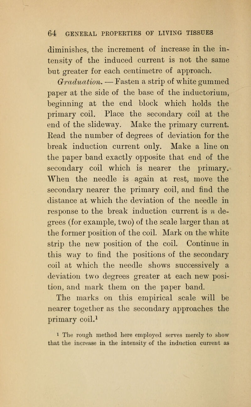 diminishes, the increment of increase in the in- tensity of the induced current is not the same but greater for each centimetre of approach. Graduation. — Fasten a strip of white gummed paper at the side of the base of the inductorium, beginning at the end block which holds the primary coil. Place the secondary coil at the end of the slideway. Make the primary current. Kead the number of degrees of deviation for the break induction current only. Make a line on the paper band exactly opposite that end of the secondary coil which is nearer the primary. When the needle is again at rest, move the secondary nearer the primary coil, and find the distance at which the deviation of the needle in response to the break induction current is n de- grees (for example, two) of the scale larger than at the former position of the coil. Mark on the white strip the new position of the coil. Continue in this way to find the positions of the secondary coil at which the needle shows successively a deviation two degrees greater at each new posi- tion, and mark them on the paper band. The marks on this empirical scale will be nearer together as the secondary approaches the primary coil.1 1 The rough method here employed serves merely to show that the increase in the intensity of the induction current as