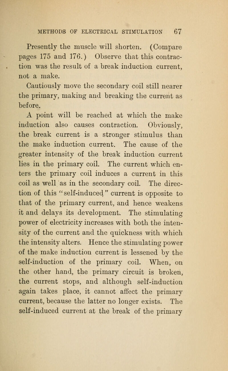 Presently the muscle will shorten. (Compare pages 175 and 176.) Observe that this contrac- tion was the result of a break induction current, not a make. Cautiously move the secondary coil still nearer the primary, making and breaking the current as before. A point will be reached at which the make induction also causes contraction. Obviously, the break current is a stronger stimulus than the make induction current. The cause of the greater intensity of the break induction current lies in the primary coil. The current which en- ters the primary coil induces a current in this coil as well as in the secondary coil. The direc- tion of this self-induced current is opposite to that of the primary current, and hence weakens it and delays its development. The stimulating power of electricity increases with both the inten- sity of the current and the quickness with which the intensity alters. Hence the stimulating power of the make induction current is lessened by the self-induction of the primary coil. When, on the other hand, the primary circuit is broken, the current stops, and although self-induction again takes place, it cannot affect the primary current, because the latter no longer exists. The self-induced current at the break of the primary