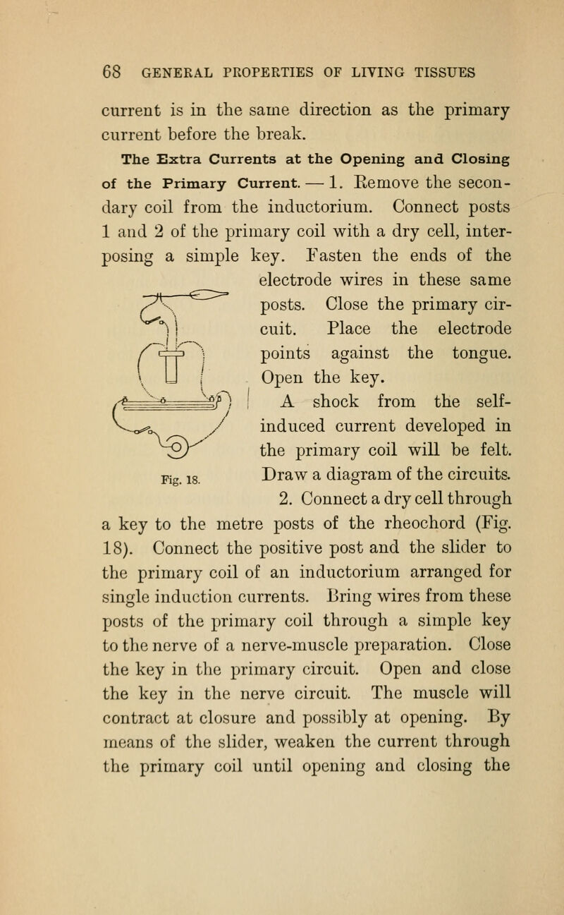 current is in the same direction as the primary- current before the break. The Extra Currents at the Opening and Closing of the Primary Current. — 1. Be move the secon- dary coil from the inductorium. Connect posts 1 and 2 of the primary coil with a dry cell, inter- posing a simple key. Fasten the ends of the electrode wires in these same ^K ~ posts. Close the primary cir- °) I cuit. Place the electrode f <=j=p ] points against the tongue. \ U I Open the key. ^ v0—=±$f) J a shock from the self- ^-o^v y induced current developed in 2/ the primary coil will be felt. Fig. is. Draw a diagram of the circuits. 2. Connect a dry cell through a key to the metre posts of the rheochord (Fig. 18). Connect the positive post and the slider to the primary coil of an inductorium arranged for single induction currents. Bring wires from these posts of the primary coil through a simple key to the nerve of a nerve-muscle preparation. Close the key in the primary circuit. Open and close the key in the nerve circuit. The muscle will contract at closure and possibly at opening. By means of the slider, weaken the current through the primary coil until opening and closing the