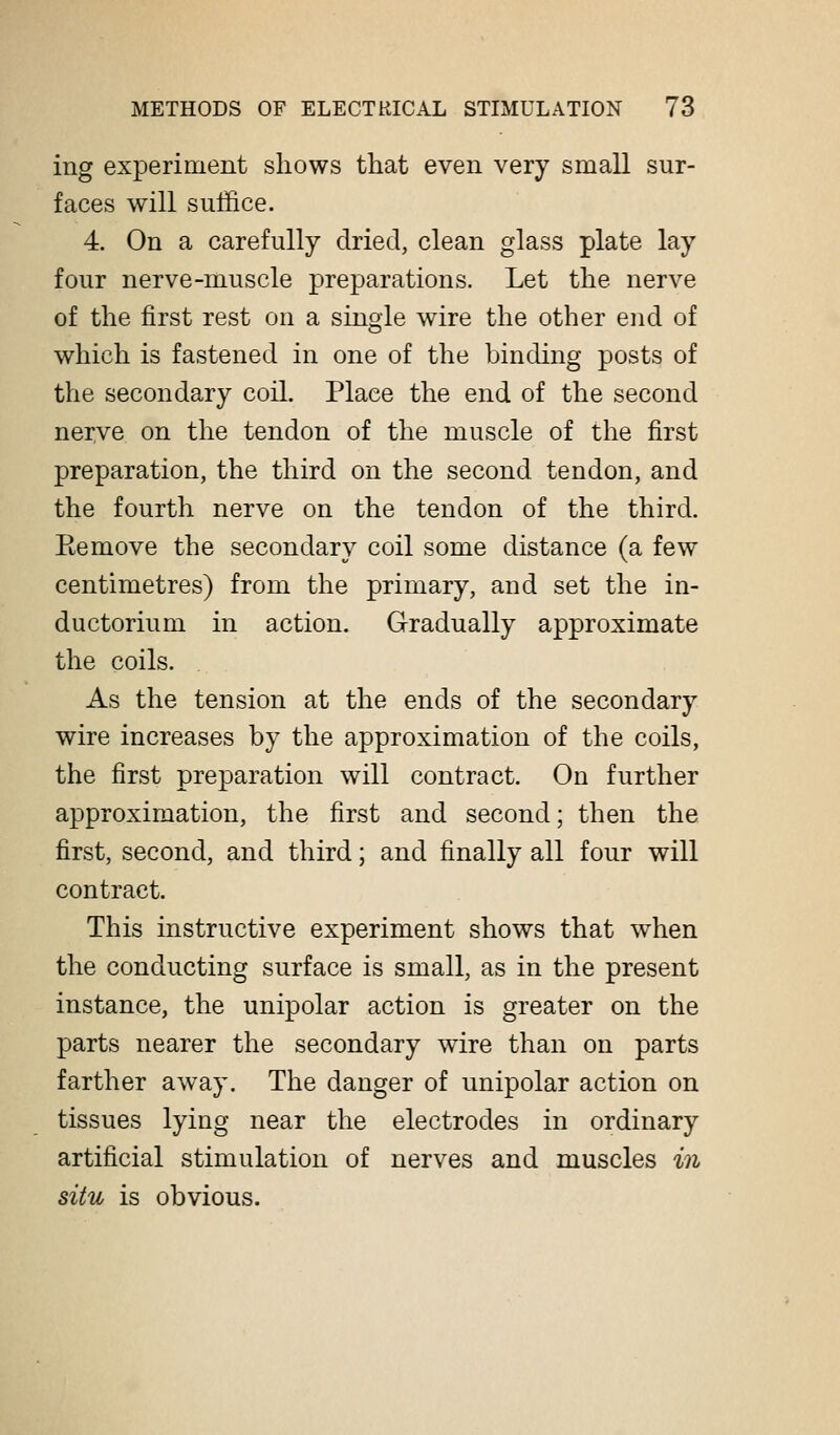 ing experiment shows that even very small sur- faces will suffice. 4. On a carefully dried, clean glass plate lay four nerve-muscle preparations. Let the nerve of the first rest on a single wire the other end of which is fastened in one of the binding posts of the secondary coil. Place the end of the second nerve on the tendon of the muscle of the first preparation, the third on the second tendon, and the fourth nerve on the tendon of the third. Eemove the secondary coil some distance (a few centimetres) from the primary, and set the in- ductorium in action. Gradually approximate the coils. As the tension at the ends of the secondary wire increases by the approximation of the coils, the first preparation will contract. On further approximation, the first and second; then the first, second, and third; and finally all four will contract. This instructive experiment shows that when the conducting surface is small, as in the present instance, the unipolar action is greater on the parts nearer the secondary wire than on parts farther away. The danger of unipolar action on tissues lying near the electrodes in ordinary artificial stimulation of nerves and muscles in situ is obvious.
