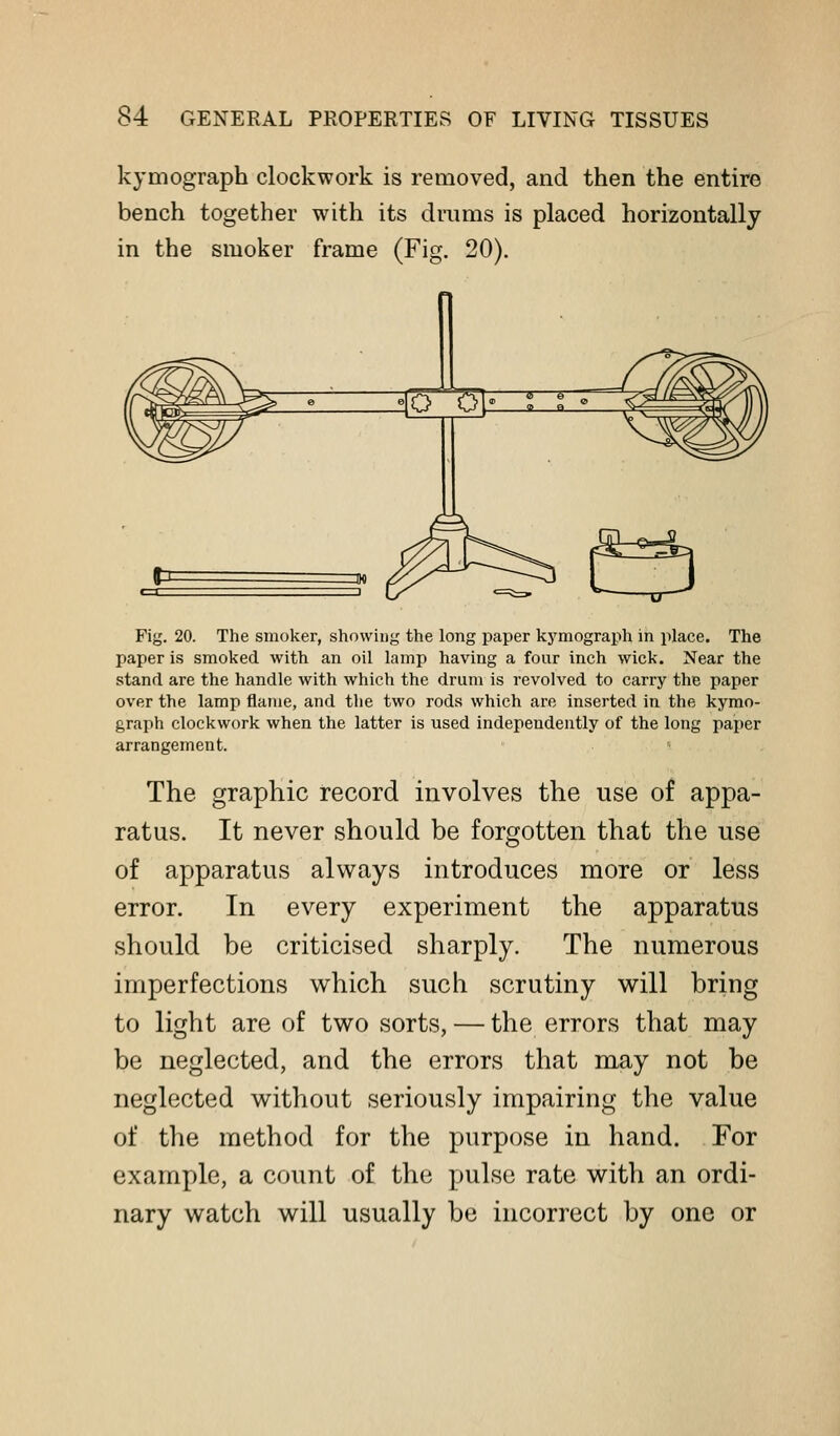 kymograph clockwork is removed, and then the entire bench together with its drums is placed horizontally in the smoker frame (Fig. 20). Fig. 20. The smoker, showing the long paper kymograph in place. The paper is smoked with an oil lamp having a four inch wick. Near the stand are the handle with which the drum is revolved to carry the paper over the lamp flame, and the two rods which are inserted in the kymo- graph clockwork when the latter is used independently of the long paper arrangement. The graphic record involves the use of appa- ratus. It never should be forgotten that the use of apparatus always introduces more or less error. In every experiment the apparatus should be criticised sharply. The numerous imperfections which such scrutiny will bring to light are of two sorts, — the errors that may be neglected, and the errors that may not be neglected without seriously impairing the value of the method for the purpose in hand. For example, a count of the pulse rate with an ordi- nary watch will usually be incorrect by one or