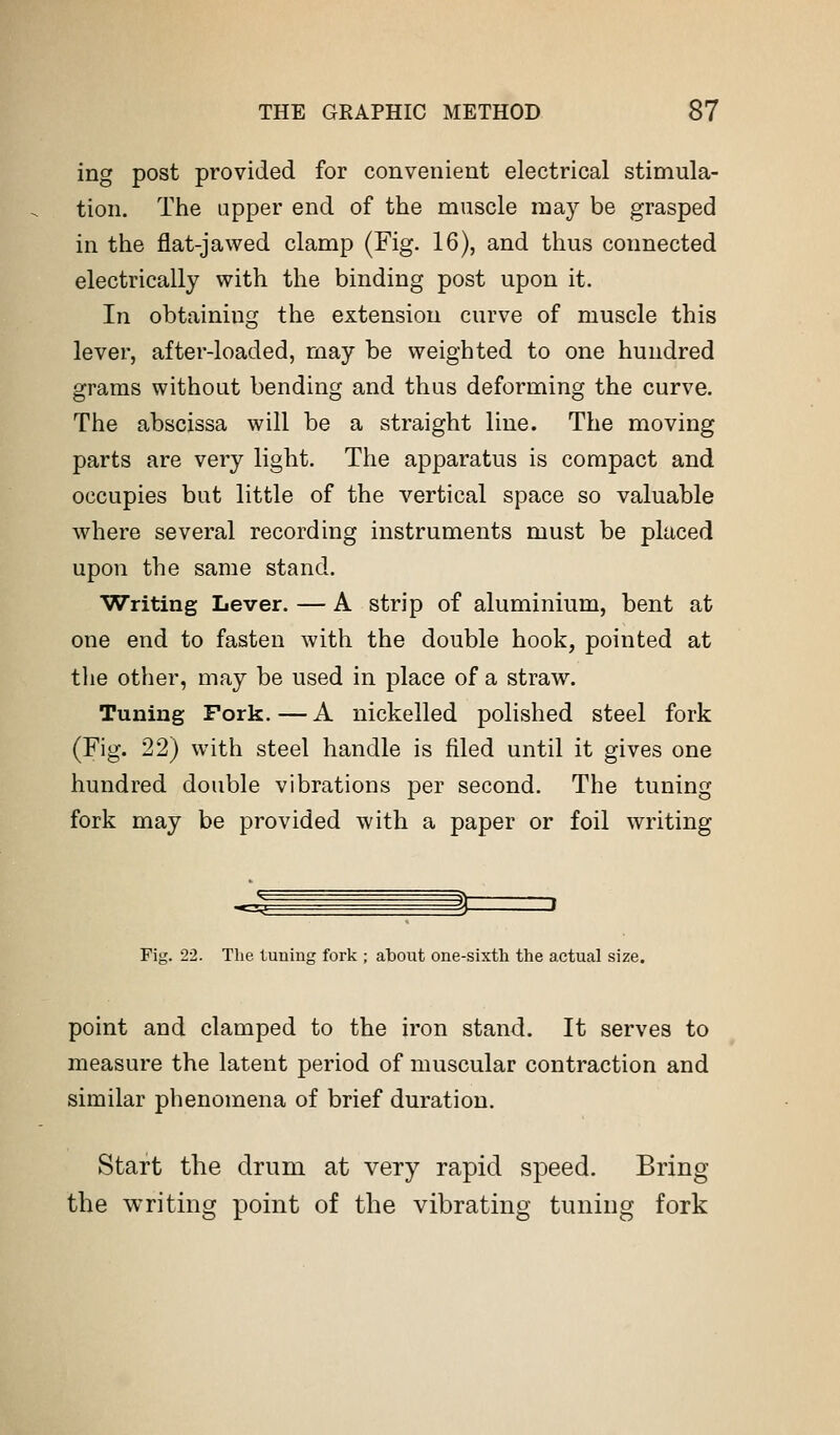 ing post provided for convenient electrical stimula- tion. The upper end of the muscle may be grasped in the flat-jawed clamp (Fig. 16), and thus connected electrically with the binding post upon it. In obtainiug the extension curve of muscle this lever, after-loaded, may be weighted to one hundred grams without bending and thus deforming the curve. The abscissa will be a straight line. The moving parts are very light. The apparatus is compact and occupies but little of the vertical space so valuable where several recording instruments must be placed upon the same stand. Writing Lever. — A strip of aluminium, bent at one end to fasten with the double hook, pointed at the other, may be used in place of a straw. Tuning Fork.—A nickelled polished steel fork (Fig. 22) with steel handle is filed until it gives one hundred double vibrations per second. The tuning fork may be provided with a paper or foil writing Fig. 22. The tuning fork ; about one-sixth the actual size. point and clamped to the iron stand. It serves to measure the latent period of muscular contraction and similar phenomena of brief duration. Start the drum at very rapid speed. Bring the writing point of the vibrating tuning fork