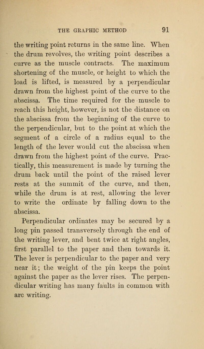 the writing point returns in the same line. When the drum revolves, the writing point describes a curve as the muscle contracts. The maximum shortening of the muscle, or height to which the load is lifted, is measured by a perpendicular drawn from the highest point of the curve to the abscissa. The time required for the muscle to reach this height, however, is not the distance on the abscissa from the beginning of the curve to the perpendicular, but to the point at which the segment of a circle of a radius equal to the length of the lever would cut the abscissa when drawn from the highest point of the curve. Prac- tically, this measurement is made by turning the drum back until the point of the raised lever rests at the summit of the curve, and then, while the drum is at rest, allowing the lever to write the ordinate by falling down to the abscissa. Perpendicular ordinates may be secured by a long pin passed transversely through the end of the writing lever, and bent twice at right angles, first parallel to the paper and then towards it. The lever is perpendicular to the paper and very near it; the weight of the pin keeps the point against the paper as the lever rises. The perpen- dicular writing has many faults in common with arc writing.