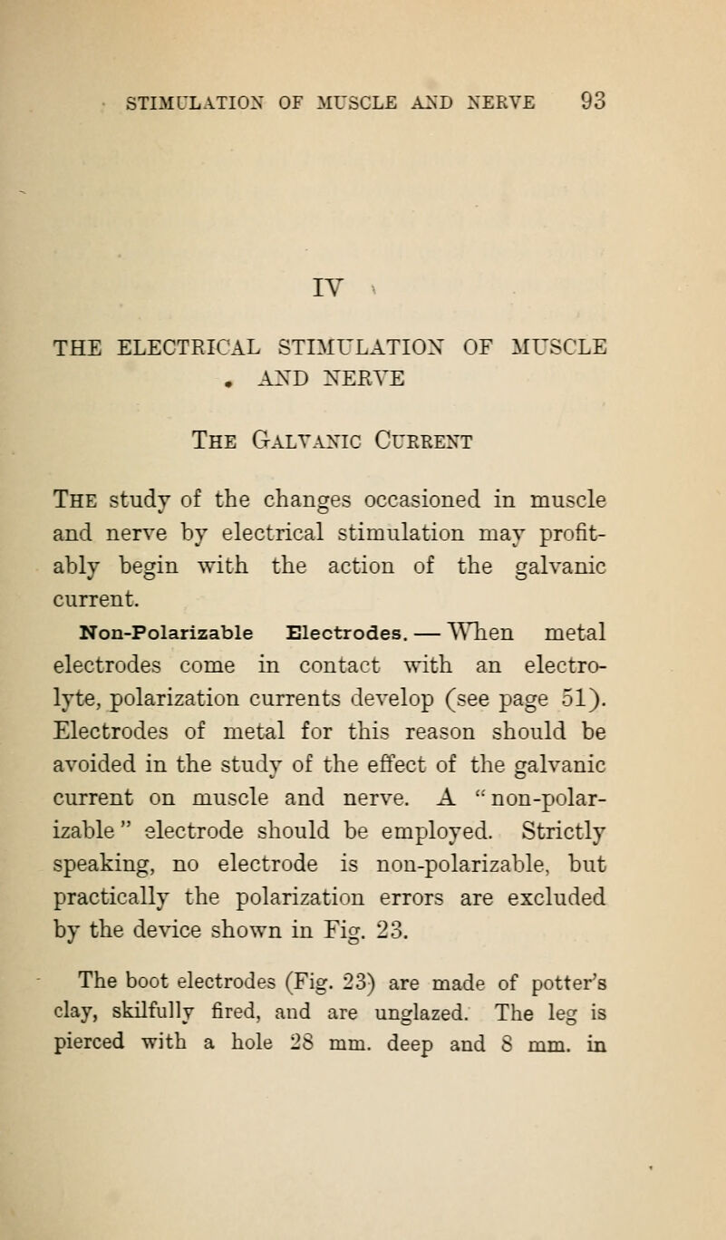 IV THE ELECTRICAL STIMULATION OF MUSCLE . AND NERVE The Galvanic Current The study of the changes occasioned in muscle and nerve by electrical stimulation may profit- ably begin with the action of the galvanic current. Non-Polarizable Electrodes. — When metal electrodes come in contact with an electro- lyte, polarization currents develop (see page 51). Electrodes of metal for this reason should be avoided in the study of the effect of the galvanic current on muscle and nerve. A non-polar- izable  electrode should be employed. Strictly speaking, no electrode is non-polarizable, but practically the polarization errors are excluded by the device shown in Fig. 23. The boot electrodes (Fig. 23) are made of potter's clay, skilfully fired, and are unglazed. The leg is pierced with a hole 28 mm. deep and S mm. in