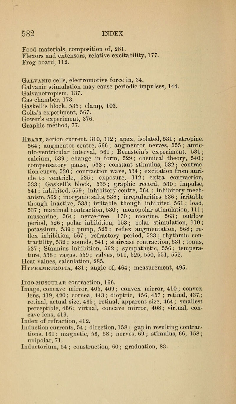 Food materials, composition of, 281. Flexors and extensors, relative excitability, 177. Frog board, 112. Galvanic cells, electromotive force in, 34. Galvanic stimulation may cause periodic impulses, 144. Galvanotropism, 137. Gas chamber, 173. Gaskell's block, 535 ; clamp, 103. Goltz's experiment, 567. Gower's experiment, 376. Graphic method, 77. Heart, action current, 310, 312 ; apex, isolated, 531; atropine, 564; augmentor centre, 566 ; augmentor nerves, 555; auric- ulo-ventricular interval, 561 ; Bernstein's experiment, 531 ; calcium, 539 ; change in form, 529; chemical theory, 540; compensatory pause, 533 ; constant stimulus, 532; contrac- tion curve, 530; contraction wave, 534 ; excitation from auri- cle to ventricle, 535; exposure, 112; extra contraction, 533; Gaskell's block, 535; graphic record, 530; impulse, 541; inhibited, 559; inhibitory centre, 564 ; inhibitory mech- anism, 562 ; inorganic salts, 538 ; irregularities, 536 ; irritable though inactive, 533; irritable though inhibited, 561 ; load, 537 ; maximal contraction, 530; monopolar stimulation, 111 ; muscarine, 564; nerve-free, 170; nicotine, 563; outflow period, 526; polar inhibition, 153; polar stimulation, 110; potassium, 539; pump, 525 ; reflex augmentation, 568; re- flex inhibition, 567 ; refractory period, 533 ; rhythmic con- tractility, 532 ; sounds, 541 ; staircase contraction, 531 ; tonus, 537 ; Stannius inhibition, 562 ; sympathetic, 556; tempera- ture, 538; vagus, 559; valves, 511, 525, 550, 551, 552. Heat values, calculation, 285. Hypermetropia, 431; angle of, 464 ; measurement, 495. Idio-muscular contraction, 166. Image, concave mirror, 405, 409 ; convex mirror, 410 ; convex lens, 419, 420; cornea, 443; dioptric, 456, 457 ; retinal, 437,; retinal, actual size, 465; retinal, apparent size, 464; smallest perceptible, 466; virtual, concave mirror, 408; virtual, con- cave lens, 419. Index of refraction, 412. Induction currents, 54 ; direction, 158 ; gap in resulting contrac- tions, 161; magnetic, 56, 58; nerves, 69 ; stimulus, 66, 158; unipolar, 71. Inductoiium, 54; construction, 60; graduation, 83.