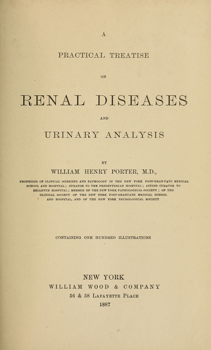 A PRACTICAL TREATISE ON EENAL DISEASES URINARY ANALYSIS WILLIAM HENRY PORTER, M.D., PROFESSOR OP CLINICAL MEDICINE AND PATHOLOGY IN THE NEW YORK POST-GRADUATE MEDICAL. SCHOOL AND HOSPITAL ; CURATOR TO THE PRESBYTERIAN HOSPITAL ; ACTING CURATOR TO BELLEVUE HOSPITAL ; MEMBER OF THE NEW YORK PATHOLOGICAL SOCIETY ; OF THE CLINICAL SOCIETY OF THE NEW YORK POST-GRADUATE MEDICAL SCHOOL AND HOSPITAL, AND OF THE NEW YORK NEUROLOGICAL SOCIETY CONTAINING ONE HUNDRED ILLUSTRATIONS NEW YORK WILLIAM WOOD & COMPANY 56 & 58 Lafayette Place 1887