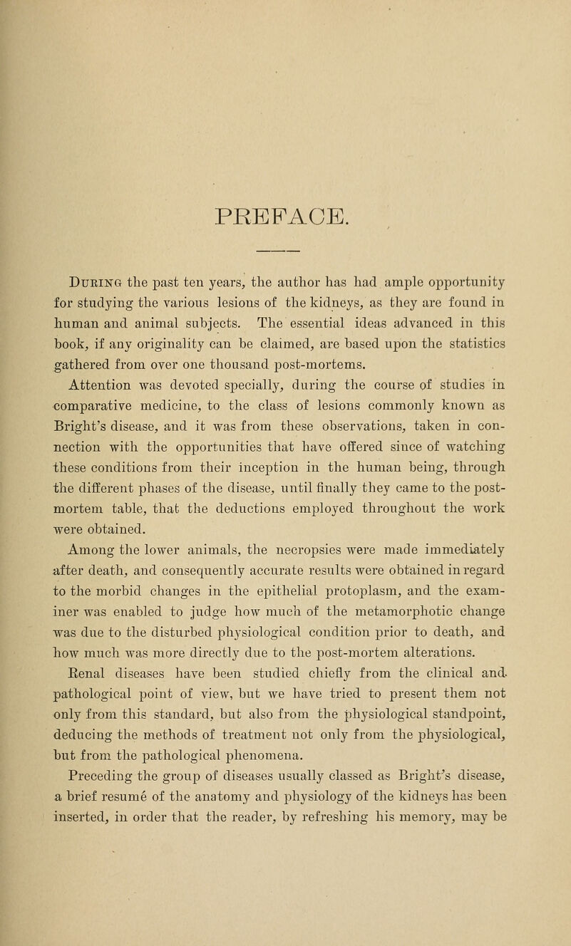 PREFACE. Dukikg the past ten years, the author has had ample opportunity for studying the various lesions of the kidneys, as they are found in human and animal subjects. The essential ideas advanced in this book, if any originality can be claimed, are based upon the statistics gathered from over one thousand post-mortems. Attention was devoted specially, during the course of studies in comparative medicine, to the class of lesions commonly known as Bright's disease, and it was from these observations, taken in con- nection with the opportunities that have offered since of watching these conditions from their inception in the human being, through the different phases of the disease, until finally they came to the post- mortem table, that the deductions employed throughout the work were obtained. Among the lower animals, the necropsies were made immediately after death, and consequently accurate results were obtained in regard to the morbid changes in the epithelial protoplasm, and the exam- iner was enabled to judge how much of the metamorphotic change was due to the disturbed physiological condition prior to death, and how much was more directly due to the post-mortem alterations. Eenal diseases have been studied chiefly from the clinical and. pathological point of view, but we have tried to present them not only from this standard, but also from the physiological standpoint, deducing the methods of treatment not only from the physiological, but from the pathological phenomena. Preceding the group of diseases usually classed as Bright's disease, a brief resume of the anatomy and physiology of the kidneys has been inserted, in order that the reader, by refreshing his memory, may be
