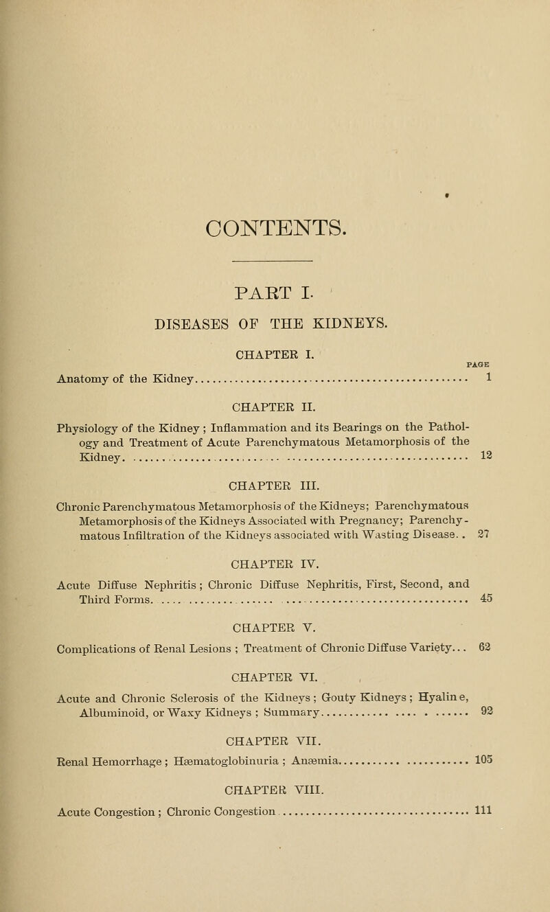 CONTENTS. PART I. DISEASES OF THE KIDNEYS. CHAPTER I. PAGE Anatomy of the Kidney 1 CHAPTER II. Physiology of the Kidney ; Inflammation and its Bearings on the Pathol- ogy and Treatment of Acute Parenchymatous Metamorphosis of the Kidney , 12 CHAPTER III. Chronic Parenchymatous Metamorphosis of the Kidneys; Parenchymatous Metamorphosis of the Kidneys Associated with Pregnancy; Parenchy- matous Infiltration of the Kidneys associated with Wasting Disease. . 2? CHAPTER IV. Acute Diffuse Nephritis; Chronic Diffuse Nephritis, First, Second, and Third Forms. 45 CHAPTER V. Complications of Renal Lesions ; Treatment of Chronic Diffuse Variety... 62 CHAPTER VI. Acute and Chronic Sclerosis of the Kidneys ; Gouty Kidneys ; Hyalin e, Albuminoid, or Waxy Kidneys ; Summary 92 CHAPTER VII. Renal Hemorrhage ; Hsematoglobinuria ; Anaemia 105 CHAPTER VIII. Acute Congestion ; Chronic Congestion Ill