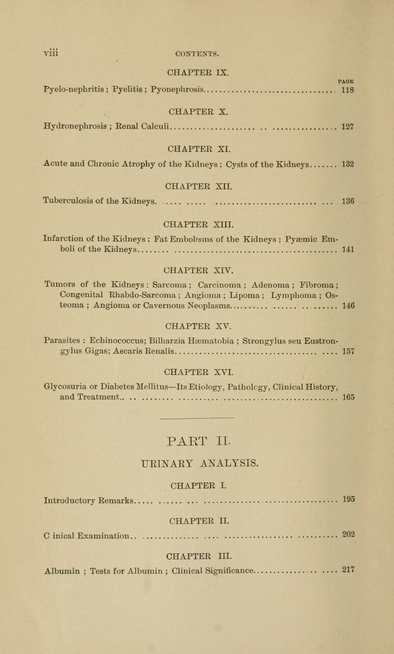 CHAPTER IX. PAGE Pyelonephritis ; Pyelitis ; Pyonephrosis 118 CHAPTER X. Hydronephrosis ; Renal Calculi 127 CHAPTER XL Acute and Chronic Atrophy of the Kidneys ; Cysts of the Kidneys 132 CHAPTER XII. Tuberculosis of the Kidneys 136 CHAPTER XIII. Infarction of the Kidneys : Fat Embolisms of the Kidneys ; Pysemic Em- boli of the Kidneys 141 CHAPTER XIV. Tumors of the Kidneys: Sarcoma; Carcinoma; Adenoma; Fibroma; Congenital Rhabdo-Sarcoma ; Angioma ; Lipoma ; Lymphoma ; Os- teoma ; Angioma or Cavernous Neoplasms 146 CHAPTER XV. Parasites : Echinococcus; Bilharzia Hasmatobia ; Strongylus seu Eustron- gylus Gigas; Ascaris Renalis 157 CHAPTER XVI. Glycosuria or Diabetes Mellitus—Its Etiology, Pathology, Clinical History, and Treatment 165 PART II UEINAEY ANALYSIS. CHAPTER I. Introductory Remarks 195 CHAPTER II. C inical Examination 202 CHAPTER III. Albumin ; Tests for Albumin ; Clinical Significance 217