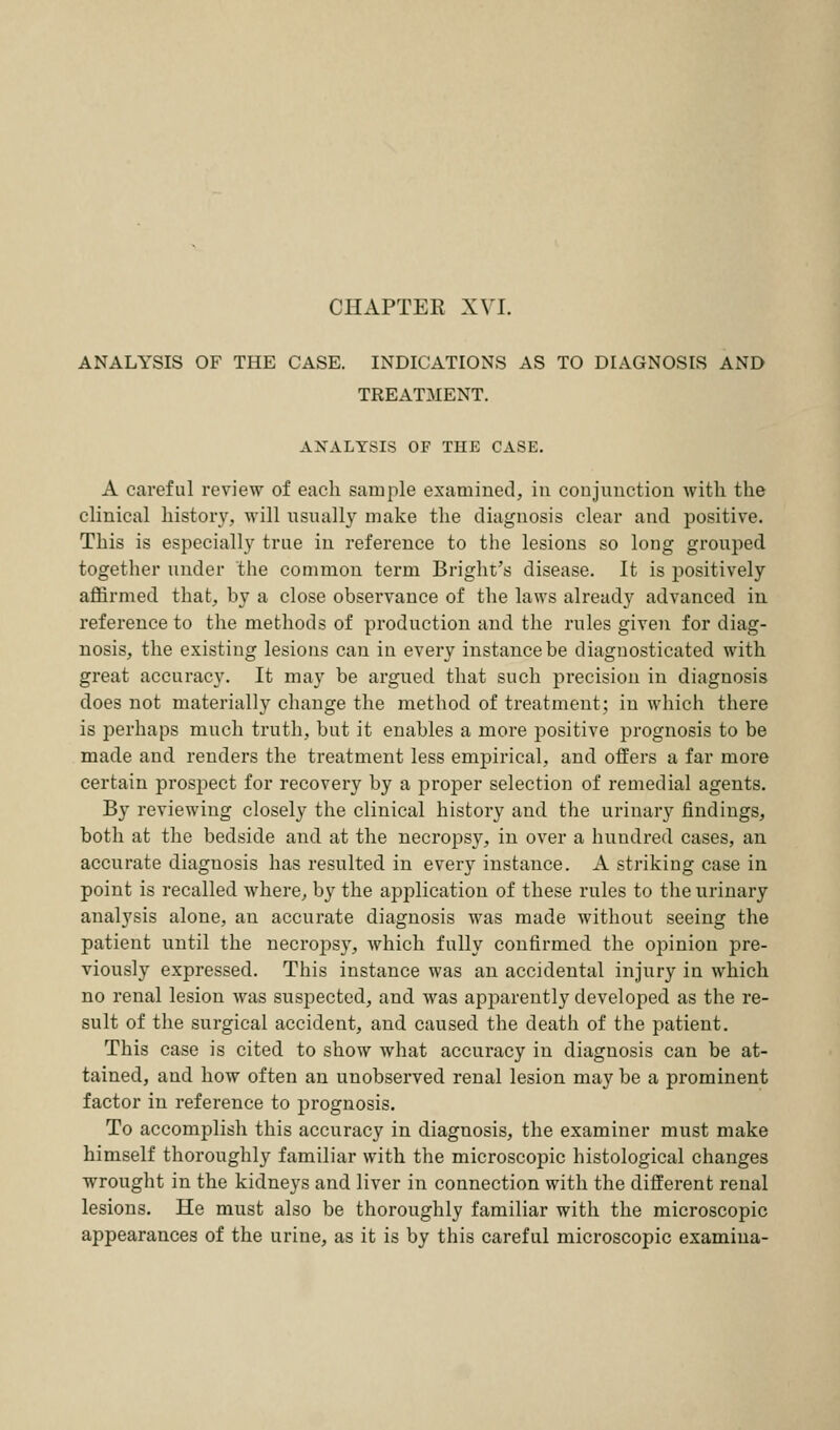 ANALYSIS OF THE CASE. INDICATIONS AS TO DIAGNOSIS AND TREATMENT. ANALYSIS OF THE CASE. A careful review of each sample examined, in conjunction with the clinical history, will usually make the diagnosis clear and positive. This is especially true in reference to the lesions so long grouped together under the common term Bright's disease. It is positively affirmed that, by a close observance of the laws already advanced in reference to the methods of production and the rules given for diag- nosis, the existing lesions can in every instance be diagnosticated with great accuracy. It may be argued that such precision in diagnosis does not materially change the method of treatment; in which there is perhaps much truth, but it enables a more positive prognosis to be made and renders the treatment less empirical, and offers a far more certain prospect for recovery by a proper selection of remedial agents. By reviewing closely the clinical history and the urinary findings, both at the bedside and at the necropsy, in over a hundred cases, an accurate diagnosis has resulted in every instance. A striking case in point is recalled where, by the application of these rules to the urinary analysis alone, an accurate diagnosis was made without seeing the patient until the necrops}', which fully confirmed the opinion pre- viously expressed. This instance was an accidental injury in which no renal lesion was suspected, and was apparently developed as the re- sult of the surgical accident, and caused the death of the patient. This case is cited to show what accuracy in diagnosis can be at- tained, and how often an unobserved renal lesion may be a prominent factor in reference to prognosis. To accomplish this accuracy in diagnosis, the examiner must make himself thoroughly familiar with the microscopic histological changes wrought in the kidneys and liver in connection with the different renal lesions. He must also be thoroughly familiar with the microscopic appearances of the urine, as it is by this careful microscopic examina-