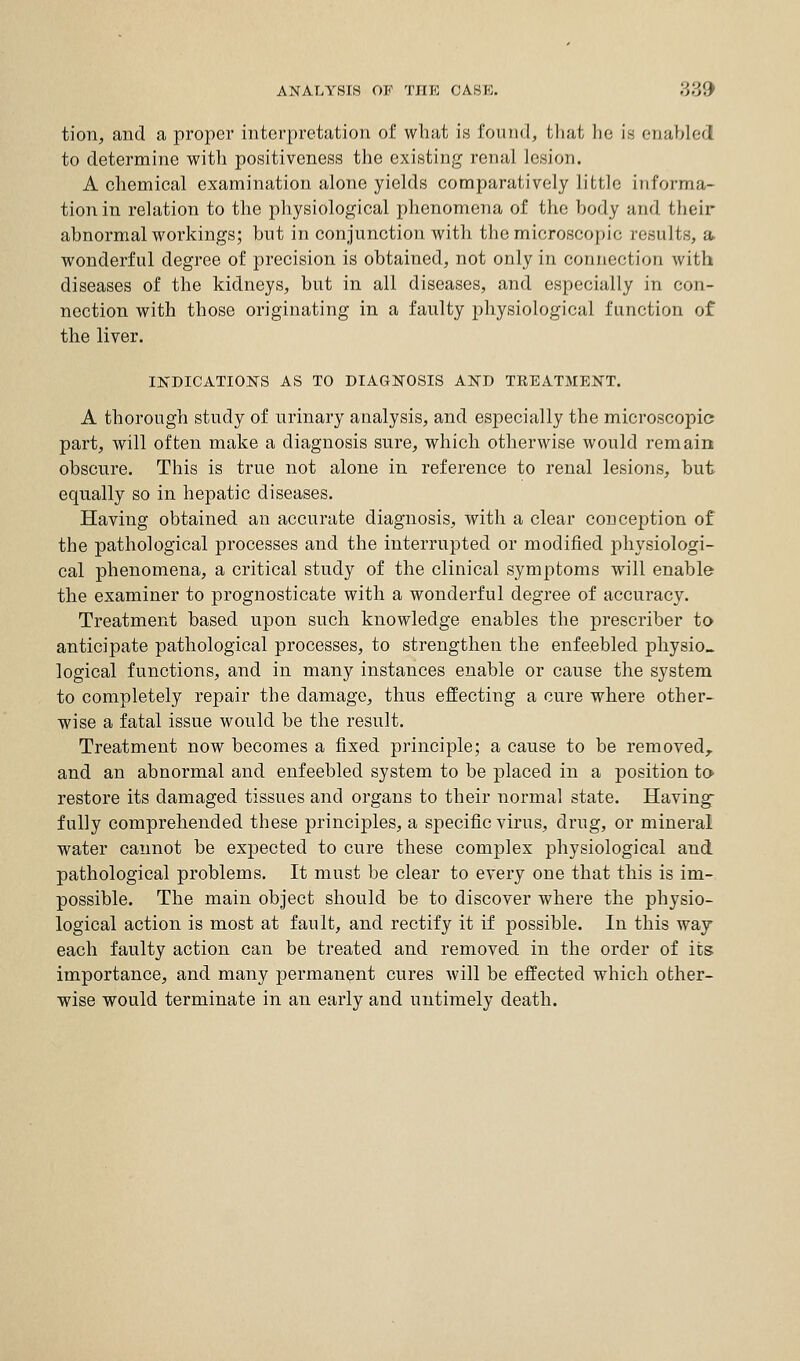 ANALYSIS OF THE CASE. \Y,V.\ tion, and a proper interpretation of what is formd, that lie is enabled to determine with positiveness the existing renal lesion. A chemical examination alone yields comparatively little informa- tion in relation to the physiological phenomena of the body and their abnormal workings; but in conjunction with the microscopic results, a. wonderful degree of precision is obtained, not only in connection with diseases of the kidneys, but in all diseases, and especially in con- nection with those originating in a faulty physiological function of the liver. INDICATIONS AS TO DIAGNOSIS AND TKEATMENT. A thorough study of urinary analysis, and especially the microscopic part, will often make a diagnosis sure, which otherwise would remain obscure. This is true not alone in reference to renal lesions, but equally so in hepatic diseases. Having obtained an accurate diagnosis, with a clear conception of the pathological processes and the interrupted or modified physiologi- cal phenomena, a critical study of the clinical symptoms will enable the examiner to prognosticate with a wonderful degree of accuracy. Treatment based upon such knowledge enables the prescriber to anticipate pathological processes, to strengthen the enfeebled physio, logical functions, and in many instances enable or cause the system to completely repair the damage, thus effecting a cure where other- wise a fatal issue would be the result. Treatment now becomes a fixed principle; a cause to be removed,, and an abnormal and enfeebled system to be placed in a position to restore its damaged tissues and organs to their normal state. Having fully comprehended these principles, a specific virus, drug, or mineral water cannot be expected to cure these complex physiological and. pathological problems. It must be clear to every one that this is im- possible. The main object should be to discover where the physio- logical action is most at fault, and rectify it if possible. In this way each faulty action can be treated and removed in the order of its importance, and many permanent cures will be effected which other- wise would terminate in an early and untimely death.