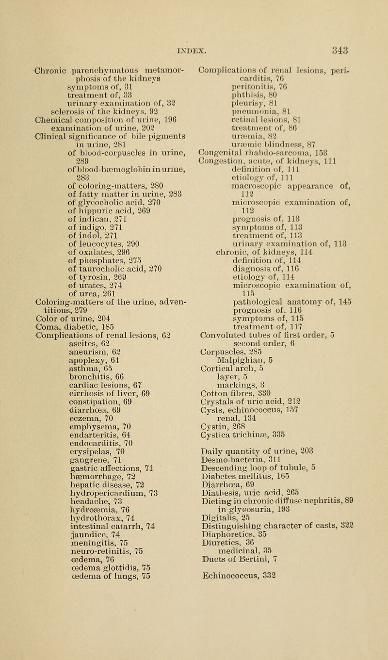 Chronic parenchymatous metamor- phosis of the kidneys symptoms of, 31 treatment of, 33 urinary examination of, 32 sclerosis of the kidneys, 92 Chemical composition of urine, 190 examination of urine, 202 Clinical significance of bile pigments in urine, 281 of blood-corpuscles in urine, 289 of blood-haemoglobin in urine, 283 of coloring-matters, 280 of fatty matter in urine, 283 of glycocholic acid, 270 of hippuric acid, 269 of indican, 271 of indigo, 271 of indol, 271 of leucocytes, 290 of oxalates, 296 of phosphates, 275 of taurocholic acid, 270 of tyrosin, 269 of urates, 274 of urea, 261 Coloring-matters of the urine, adven- titious, 279 Color of urine, 204 Coma, diabetic, 185 Complications of renal lesions, 62 ascites, 62 aneurism, 62 apoplexy, 64 asthma, 65 bronchitis, 66 cardiac lesions, 67 cirrhosis of liver, 69 constipation, 69 diarrhoea, 69 eczema, 70 emphysema, 70 endarteritis, 64 endocarditis, 70 erysipelas, 70 gangrene, 71 gastric affections, 71 haemorrhage, 72 hepatic disease, 72 hydropericardium, 73 headache, 73 hydrosemia, 76 hydrothorax, 74 intestinal catarrh, 74 jaundice, 74 meningitis, 75 neuro-retinitis, 75 oedema, 76 oedema glottidis, 75 oedema of lungs, 75 Complications of renal lesions, peri- carditis, 76 peril,onil is, 76 phthisis, 80 pleurisy, 81 pneumonia, 81 retina] lesions, 81 treatment of, 86 uraemia, 82 uraemic blindness, 87 Congenital rhabdo-sarcoma, 153 Congestion, acute, of kidneys, 111 definition of, 111 etiology of, 111 macroscopic appearance of, 112 microscopic examination of, 112 prognosis of, 113 symptoms of, 113 treatment of, 113 urinary examination of, 113 chronic, of kidneys, 114 definition of, 114 diagnosis of, 116 etiology of, 114 microscopic examination of, 115 pathological anatomy of, 145 prognosis of. 116 symptoms of, 115 treatment of, 117 Convoluted tubes of first order, 5 second order, 6 Corpuscles, 285 Malpighian, 5 Cortical arch, 5 layer, 5 markings, 3 Cotton fibres, 330 Crystals of uric acid, 212 Cysts, echinococcus, 157 renal, 134 Cystin, 268 Cystica trichinae, 335 Daily quantity of urine, 203 Desmo-bacteria, 311 Descending loop of tubule, 5 Diabetes mellitus, 165 Diarrhoea, 69 Diathesis, uric acid, 265 Dieting in chronic diffuse nephritis, 89 in glycosuria, 193 Digitalis, 25 Distinguishing character of casts, 322 Diaphoretics, 35 Diuretics, 36 medicinal, 35 Ducts of Bertini, 7 Echinococcus, 332