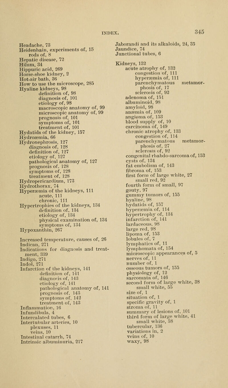 545 Headache, 73 Heidenhain, experiments of, 15 rods of, 8 Hepatic disease, 72 Hilum, 34 Hippuric acid, 269 Horse-shoe kidney, 2 Hot-air bath, 36 How to use the microscope, 285 Hyaline kidneys, 98 definition of, 98 diagnosis of, 101 etiology of, 98 macroscopic anatomy of, 99 microscopic anatomy of, 99 prognosis of, 101 symptoms of, 101 treatment of, 101 Hydatids of the kidney, 157 Hydrosemia, 66 Hydronephrosis, 127 diagnosis of, 128 definition of, 127 etiology of, 127 pathological anatomy of, 127 prognosis of. 128 symptoms of, 128 treatment of, 128 Hydropericardium, 173 Hydrothorax, 74 Hyperaemia of the kidneys, 111 acute, 111 chi'onic, 111 Hypertrophies of the kidneys, 134 definition of, 134 etiology of, 134 physical examination of, 134 symptoms of, 134 Hypoxanthin, 267 Increased temperature, causes of, 26 Indican, 271 Indications for diagnosis and treat- ment, 339 Indigo, 271 Indol, 271 Infarction of the kidneys, 141 definition of, 141 diagnosis of, 143 etiology of, 141 pathological anatomy of, 141 prognosis of, 143 symptoms of, 142 treatment of, 143 Inflammation, 16 Infundibnla, 4 Intercalated tubes, 6 Intertubular arteries, 10 plexuses, 11 veins, 10 Intestinal catarrh^ 74 Intrinsic albuminuria, 217 Jaborandi and its alkaloids, 24, 85 Jaundice, 74 Junctional tubes, 6 Kidneys, 132 acute atrophy of, 132 congestion of, 111 hyperaemia of, 111 parenchymatous metamor- phosis of, 17 sclerosis of, 92 adenoma of, 151 albuminoid, 98 amyloid, 98 anaemia of, 109 angioma of, 153 blood supply of, 10 carcinoma of, 149 chronic atrophy of, 133 congestion of, 114 parenchymatous metamor- phosis of, 27 sclerosis of, 92 congenital rhabdo-sarcomaof, 153 cysts of, 134 fat embolism of, 143 fibroma of, 153 first form of large white, 27 small red, 92 fourth form of small, 97 gouty, 97 gummy tumors of, 155 hyaline, 98 hydatids of, 157 hyperaemia of, 114 hypertrophy of, 134 infarction of, 141 lardaceous. 98 large red, 98 lipoma of, 153 lobules of, 7 lymphatics of, 11 lymphomata of, 154 microscopic appearances of, 5 nerves of, 11 number of, 1 osseous tumors of, 155 physiology of, 12 sarcomata of, 146 second form of large white, 38 small white, 55 size of, 1 situation of, 1 specific gravity of, 1 stroma of, 11 summary of lesions of, .101 third form of large white, 41 small white, 58 tubercular, 136 variations in, 2 veins of, 10 waxy, 98