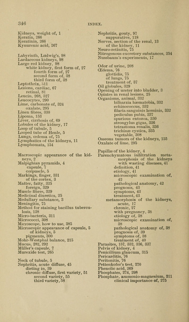 Kidneys, weight of, 1 Keratin, 266 Keratinin, 366 Kynurenio acid, 267 1 ,;il>\ rintli, Litdwig's, 98 Lardaceous kidneys, 98 Large red kidney, 98 white kidney, first form of, 27 fourth form of, 27 second form of, 38 third form of, 38 Leptothrix. M 1 Lesions, cardiac, 67 retinal. 81 Leucin, 268, 327 Leucocytes, 290 Lime, carbonate of, 324 oxalate, 295 Linen libres, 330 Lipoma, 153 Liver, cirrhosis of, 69 Lobules of the kidney, 17 Loop of tubule, 5 Looped tube of Heule, 5 Lungs, cedema of, 75 Lymphatics of the kidneys, 11 Lymphomata, 154 Macroscopic appearance of the kid- neys, 2 Malpighian pyramids, 4 capsule, 7 corpuscle, 5 Markings, finger, 331 of the cortex, 3 Matter, fatty, 325 foreign, 329 Muscle fibres, 329 Medicinal diuretics, 25 Medullary substance, 3 Meningitis, 75 Method for staining bacillus tubercu- losis, 138 Micro-bacteria, 311 Micrococci, 308 Microscope, how to use, 385 Microscopic appearance of capsule, 5 of kidneys, 5 pigments, 300 Mohr-Westphal balance, 215 Mucus, 282, 292 Muller's capsule, 7 Murexide test, 265 Neck of tubule, 5 Nephritis, acute diffuse, 45 dieting in, 39 chronic diffuse, first variety, 51 second variety, 55 third variety, 58 Nephritis, gouty, 97 suppurative, 118 Nerves, section of the renal. 13 of the kidney, 11 Neuro-retinitis, 75 Nitrogenous excretory substances, 254 Nussbaum's experiments, 17 Odor of urine, 208 (Edema, 76 glottidis, 76 of lungs, 75 treatment of, 37 Oil globules, 329 Opening of ureter into bladder, 3 Opiates in renal lesions, 25 Organisms, animal, 332 bilharzia hsematobia, 332 echinococcus, 332 filaria sanguinis hominis, 332 pediculus pubis, 337 spurious entozoa, 330 strongylus gigas, 336 tetrastorna renalis, 336 trichinae cystica, 335 vegetable, 308 Osseous tumors of the kidneys, 155 Oxalate of lime. 295 Papillae of the kidney, 4 Parenchymatous infiltration meta- morphosis of the kidneys with wasting diseases, 41 definition, 41 etiology, 41 microscopic examination of, 42 pathological anatomy, 42 prognosis, 43 symptoms, 43 treatment, 43 metamorphosis of the kidneys, acute, 17 chronic, 27 with pregnancy, 38 etiology of, 38 microscopic examination of, 38 pathological anatomy of, 38 prognosis of, 39 symptoms of, 38 treatment of, 40 Parasites, 157, 332, 336, 337 Pelvis of kidney, 4 Penicillium glaucum, 315 Pericarditis, 76 Peritonitis, 76 Pettenkofer's test, 270 Phenolic acid, 269 Phosphates, 274, 298 Phosphate, ammonio-magnesium, 211 clinical importance of, 275