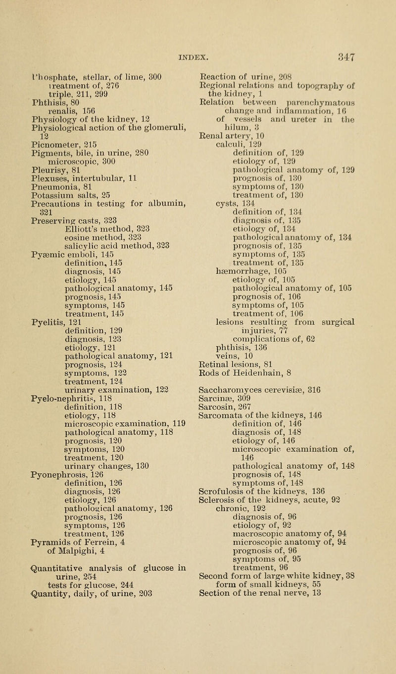 JNDJOX. •'517 I'hosphate, stellar, of lime, 300 treatment of, 276 triple, 211, 299 Phthisis, 80 renalis, 156 Physiology of the kidney, 12 Physiological action of the glomeruli, 12 Picnometer, 215 Pigments, bile, in urine, 280 microscopic, 300 Pleurisy, 81 Plexuses, intertubular, 11 Pneumonia, 81 Potassium salts, 25 Precautions in testing for albumin, 321 Preserving casts, 323 Elliott's method, 323 eosine method, 323 salicylic acid method, 323 Pyaemic emboli, 145 definition, 145 diagnosis, 145 etiology, 145 pathological anatomy, 145 prognosis, 145 symptoms, 145 treatment, 145 Pyelitis, 121 definition, 129 diagnosis, 123 etiology, 121 pathological anatomy, 121 prognosis, 124 symptoms, 122 treatment, 124 urinary examination, 122 Pyelo-nephritis, 118 definition, 118 etiology, 118 microscopic examination, 119 pathological anatomy, 118 prognosis, 120 symptoms, 120 treatment, 120 urinary changes, 130 Pyonephrosis, 126 definition, 126 diagnosis, 126 etiology, 126 pathological anatomy, 126 prognosis, 126 symptoms, 126 treatment, 126 Pyramids of Fei'rein, 4 of Malpighi, 4 Quantitative analysis of glucose in urine, 254 tests for glucose, 244 Quantity, daily, of urine, 203 Reaction of urine, 208 Regional relations and topography of the kidney, 1 Relation between parenchymatous change and inflammation, 18 of vessels and ureter in the hilum, '■) Renal artery, 10 calculi, 129 definition of, 129 etiology of, 129 pathological anatomy of, 129 prognosis of, 130 symptoms of, 130 treatment of, 130 cysts, 134 definition of, 134 diagnosis of, 135 etiology of, 134 pathological anatomy of, 134 prognosis of, 135 symptoms of, 135 treatment of, 135 haemorrhage, 105 etiology of, 105 pathological anatomy of, 105 prognosis of, 106 symptoms of, 105 treatment of, 106 lesions resulting from surgical injuries, 77 complications of, 62 phthisis, 136 veins, 10 Retinal lesions, 81 Rods of Heidenhain, 8 Saccharomyces cerevisiae, 316 Sarcinas, 309 Sarcosin, 267 Sarcomata of the kidneys, 146 definition of, 146 diagnosis of, 148 etiology of, 146 microscopic examination of, 146 pathological anatomy of, 148 prognosis of, 148 symptoms of, 148 Scrofulosis of the kidneys, 136 Sclerosis of the kidneys, acute, 92 chronic, 192 diagnosis of, 96 etiology of, 92 macroscopic anatomy of, 94 microscopic anatomy of, 94 prognosis of, 96 symptoms of, 95 treatment, 96 Second form of large white kidney, 38 form of small kidneys, 55 Section of the renal nerve, 13
