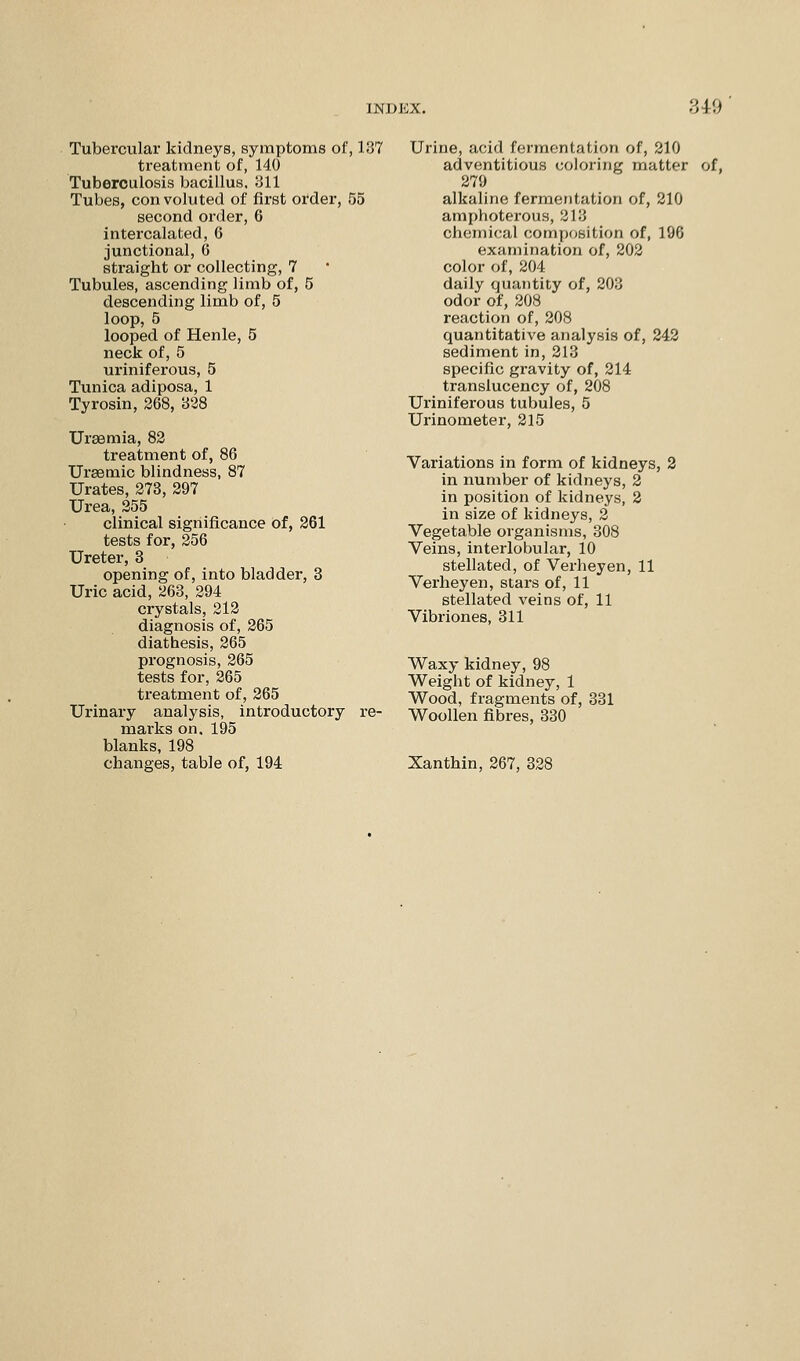 Tubercular kidneys, symptoms of, 137 treatment of, 140 Tuberculosis bacillus, 311 Tubes, convoluted of first order, 55 second order, 6 intercalated, G junctional, 6 straight or collecting, 7 Tubules, ascending limb of, 5 descending limb of, 5 loop, 5 looped of Henle, 5 neck of, 5 uriniferous, 5 Tunica adiposa, 1 Tyrosin, 268, 338 Uraemia, 82 treatment of, 86 Ursemic blindness, 87 Urates, 273, 297 Urea, 255 clinical significance of, 261 tests for, 256 Ureter, 3 opening of, into bladder, 3 Uric acid, 263, 294 crystals, 212 diagnosis of, 265 diathesis, 265 prognosis, 265 tests for, 265 treatment of, 265 Urinary analysis, introductory re- marks on. 195 blanks, 198 changes, table of, 194 Urine, acid fermentation of, 210 adventitious coloring matter of, 279 alkaline fermentation of, 210 amphoterous, 318 chemical composition of, 196 examination of, 202 color of, 204 daily quantity of, 203 odor of, 208 reaction of, 208 quantitative analysis of, 242 sediment in, 213 specific gravity of, 214 translucency of, 208 Uriniferous tubules, 5 Urinometer, 215 Variations in form of kidneys, 2 in number of kidneys, 2 in position of kidneys, 2 in size of kidneys, 2 Vegetable organisms, 308 Veins, interlobular, 10 stellated, of Verheyen, 11 Verheyen, stars of, 11 stellated veins of, 11 Vibriones, 311 Waxy kidney, 98 Weight of kidney, 1 Wood, fragments of, 331 Woollen fibres, 330 Xanthin, 267, 328
