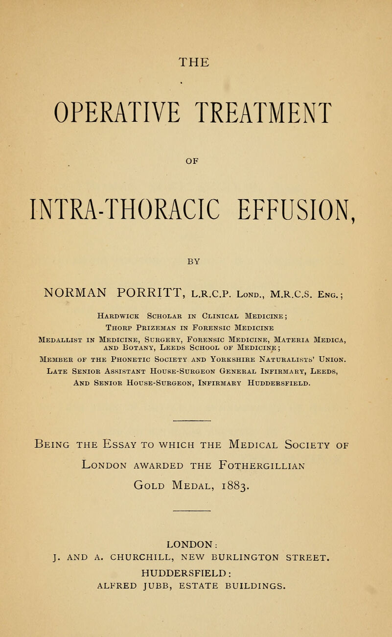 THE OPERATIVE TREATMENT OF INTRA-THORACIC EFFUSION, BY NORMAN PORRITT, l.r.c.p. Lond., m.r.c.s. eng.; Hardwick Scholar in Clinical Medicine ; Thorp Prizeman in Forensic Medicine Medallist in Medicine, Surgery, Forensic Medicine, Materia Medica, AND Botany, Leeds School of Medicine; Member of the Phonetic Society and Yorkshire NATURALisxb' Union. Late Senior Assistant House-Surgeon General Infirmary, Leeds, And Senior House-Surgeon, Infirmary Huddersfield. Being the Essay to which the Medical Society of London awarded the Fothergillian Gold Medal, 1883. LONDON: J. AND A. CHURCHILL, NEW BURLINGTON STREET. HUDDERSFIELD : ALFRED JUBB, ESTATE BUILDINGS.