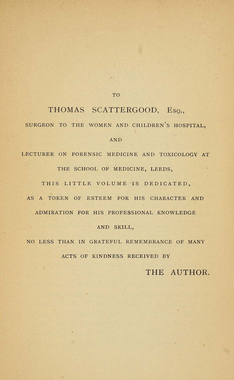 TO THOMAS SCATTERGOOD, Esq., SURGEON TO THE WOMEN AND CHILDREN'S HOSPITAL, AND LECTURER ON FORENSIC MEDICINE AND TOXICOLOGY AT THE SCHOOL OF MEDICINE, LEEDS, THIS LITTLE VOLUME 'IS DEDICATED, AS A TOKEN OF ESTEEM FOR HIS CHARACTER AND ADMIRATION FOR HIS PROFESSIONAL KNOWLEDGE AND SKILL, NO LESS THAN IN GRATEFUL REMEMBRANCE OF MANY ACTS OF KINDNESS RECEIVED BY THE AUTHOR.