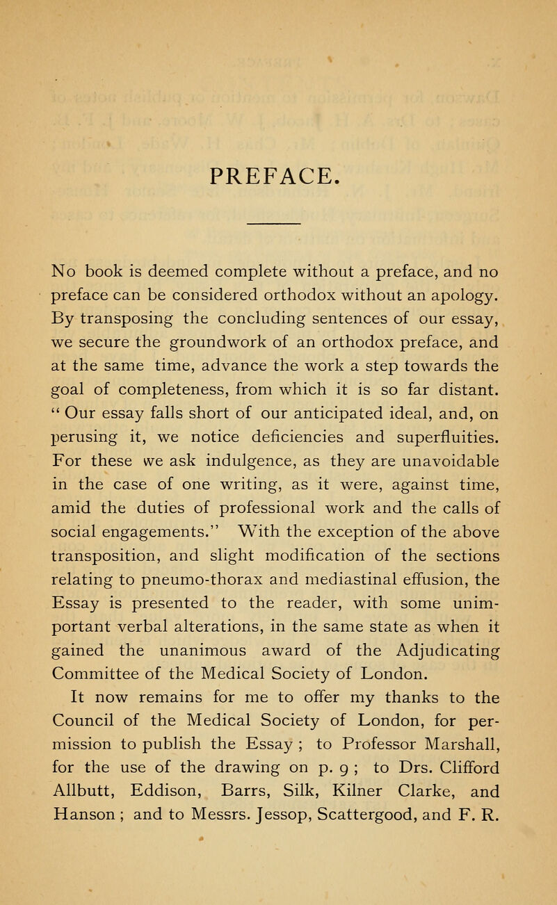 PREFACE. No book is deemed complete without a preface, and no preface can be considered orthodox without an apology. By transposing the concluding sentences of our essay, we secure the groundwork of an orthodox preface, and at the same time, advance the work a step towards the goal of completeness, from which it is so far distant.  Our essay falls short of our anticipated ideal, and, on perusing it, we notice deficiencies and superfluities. For these we ask indulgence, as they are unavoidable in the case of one writing, as it were, against time, amid the duties of professional work and the calls of social engagements. With the exception of the above transposition, and slight modification of the sections relating to pneumo-thorax and mediastinal effusion, the Essay is presented to the reader, with some unim- portant verbal alterations, in the same state as when it gained the unanimous award of the Adjudicating Committee of the Medical Society of London. It now remains for me to offer my thanks to the Council of the Medical Society of London, for per- mission to publish the Essay ; to Professor Marshall, for the use of the drawing on p. 9 ; to Drs. Clifford Allbutt, Eddison, Barrs, Silk, Kilner Clarke, and Hanson ; and to Messrs. Jessop, Scattergood, and F. R.