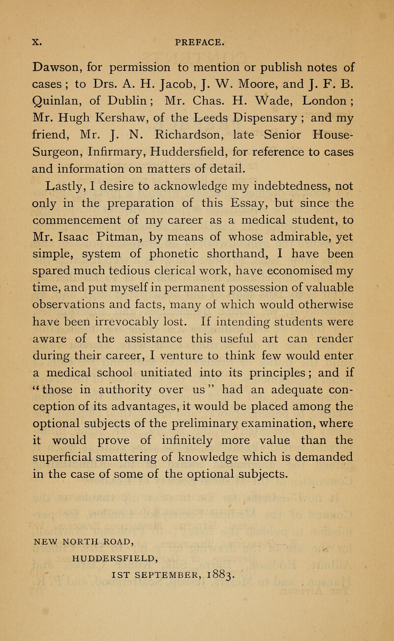 Dawson, for permission to mention or publish notes of cases ; to Drs. A. H. Jacob, J. W. Moore, and J. F. B. Quinlan, of Dublin; Mr. Chas. H. Wade, London ; Mr. Hugh Kershaw, of the Leeds Dispensary ; and my friend, Mr, J. N. Richardson, late Senior House- Surgeon, Infirmary, Huddersfield, for reference to cases and information on matters of detail. Lastly, I desire to acknowledge my indebtedness, not only in the preparation of this Essay, but since the commencement of my career as a medical student, to Mr. Isaac Pitman, by means of whose admirable, yet simple, system of phonetic shorthand, I have been spared much tedious clerical work, have economised my time, and put myself in permanent possession of valuable observations and facts, many of which would otherwise have been irrevocably lost. If intending students were aware of the assistance this useful art can render during their career, I venture to think few would enter a medical school unitiated into its principles; and if '* those in authority over us had an adequate con- ception of its advantages, it would be placed among the optional subjects of the preliminary examination, where it would prove of infinitely more value than the superficial smattering of knowledge which is demanded in the case of some of the optional subjects. NEW NORTH ROAD, HUDDERSFIELD, 1ST SEPTEMBER, 1883.