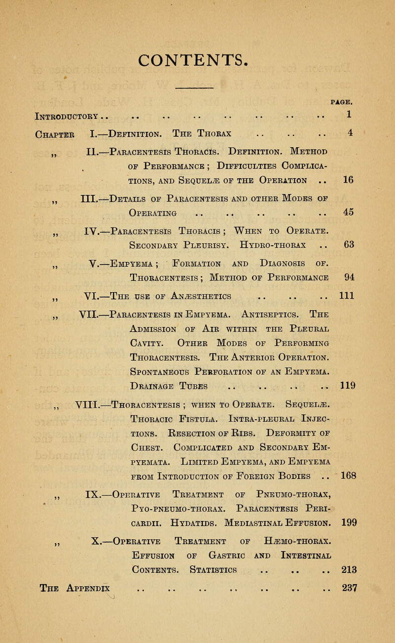 CONTENTS. PAGE. Introductory .. .. .. .. .. . • • • •• 1 Chapter I.—Definition. The Thorax 4 „ II.—Paracentesis Thoracis. Definition. Method OF Performance ; Difficulties Complica- tions, AND Sequels of the Operation .. 16 „ III.—Details of Paracentesis and other Modes of Operating .. .. .. .. .. 45 ,, IV.—Paracentesis Thoracis ; When to Operate. Secondary Pleurisy. Hydro-thorax .. 63 „ V.—Empyema ; Formation and Diagnosis of. Thoracentesis ; Method of Performance 94 ,, VI.—The use of Anesthetics .. .. .. Ill ,, VII.—Paracentesis in Empyema. Antiseptics. The Admission of Air within the Pleural Cavity. Other Modes of Performing Thoracentesis. The Anterior Operation. Spontaneous Perforation of an Empyema. Drainage Tubes .. .. .. ..119 ,, VIII.—Thoracentesis ; when to Operate. Sequels. Thoracic Fistula. Intra-pleural Injec- tions. Resection of Ribs. Deformity of Chest. Complicated and Secondary Em- pyemata. Limited Empyema, and Empyema from Introduction of Foreign Bodies .. 168 ,, IX.—Operative Treatment of Pneumo-thorax, Pyo-pneumo-thorax. Paracentesis Peri- cardii. Hydatids. Mediastinal Effusion. 199 ,, X.—Operative Treatment of H-simo-thorax. Effusion of Gastric and Intestinal Contents. Statistics .. ,. .. 213 The Appendix ,. .. ,. , 237