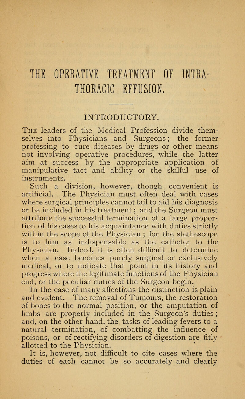 THE OPERATIVE TREATMENT OF INTRA- THORACIC EFFUSION. INTRODUCTORY. The leaders of the Medical Profession divide them- selves into Ph3^sicians and Surgeons; the former professing to cure diseases by drugs or other means not involving operative procedures, while the latter aim at success by the appropriate application of manipulative tact and ability or the skilful use of instruments. Such a division, however, though convenient is artificial. The Physician must often deal with cases where surgical principles cannot fail to aid his diagnosis or be included in his treatment; and the Surgeon must attribute the successful termination of a large propor- tion of his cases to his acquaintance with duties strictly within the scope of the Physician ; for the stethescope is to him as indispensable as the catheter to the Physician. Indeed, it is often difficult to determine when a case becomes purely surgical or exclusively medical, or to indicate that point in its history and progress where the legitimate functions of the Physician end, or the peculiar duties of the Surgeon begin. In the case of many affections the distinction is plain and evident. The removal of Tumours, the restoration of bones to the normal position, or the amputation of limbs are properly included in the Surgeon's duties ; and, on the other hand, the tasks of leading fevers to a natural termination, of combatting the influence of poisons, or of rectifying disorders of digestion are fitly allotted to the Physician. It is, however, not difficult to cite cases where the duties of each cannot be so accurately and clearly