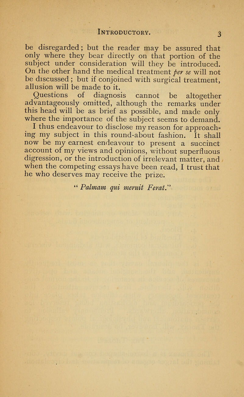 be disregarded; but the reader may be assured that only where they bear directly on that portion of the subject under consideration will they be introduced. On the other hand the medical treatment per se will not be discussed ; but if conjoined with surgical treatment, allusion will be made to it. Questions of diagnosis cannot be altogether advantageously omitted, although the remarks under this head will be as brief as possible, and made only where the importance of the subject seems to demand. I thus endeavour to disclose my reason for approach- ing my subject in this round-about fashion. It shall now be my earnest endeavour to present a succinct account of my views and opinions, without superfluous digression, or the introduction of irrelevant matter, and / when the competing essays have been read, I trust that he who deserves may receive the prize.  Palmam qui meruit Ferat.'