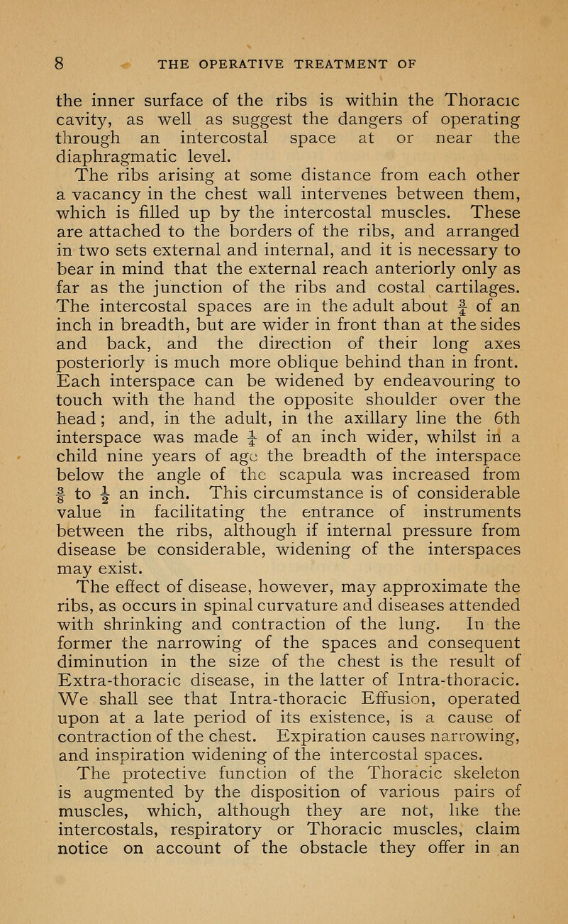 the inner surface of the ribs is within the Thoracic cavity, as well as suggest the dangers of operating through an intercostal space at or near the diaphragmatic level. The ribs arising at some distance from each other a vacancy in the chest wall intervenes between them, which is filled up by the intercostal muscles. These are attached to the borders of the ribs, and arranged in two sets external and internal, and it is necessary to bear in mind that the external reach anteriorly only as far as the junction of the ribs and costal cartilages. The intercostal spaces are in the adult about -| of an inch in breadth, but are wider in front than at tJhe sides and back, and the direction of their long axes posteriorly is much more oblique behind than in front. Each interspace can be widened by endeavouring to touch with the hand the opposite shoulder over the head; and, in the adult, in the axillary line the 6th interspace was made ^ of an inch wider, whilst in a child nine years of age the breadth of the interspace below the angle of the scapula was increased from f to -J an inch. This circumstance is of considerable value in facilitating the entrance of instruments between the ribs, although if internal pressure from disease be considerable, widening of the interspaces may exist. The effect of disease, however, may approximate the ribs, as occurs in spinal curvature and diseases attended with shrinking and contraction of the lung. In the former the narrowing of the spaces and consequent diminution in the size of the chest is the result of Extra-thoracic disease, in the latter of Intra-thoracic. We shall see that Intra-thoracic Effusion, operated upon at a late period of its existence, is a cause of contraction of the chest. Expiration causes narrowing, and inspiration widening of the intercostal spaces. The protective function of the Thoracic skeleton is augmented by the disposition of various pairs of muscles, which, although they are not, like the intercostals, respiratory or Thoracic muscles, claim notice on account of the obstacle they offer in an
