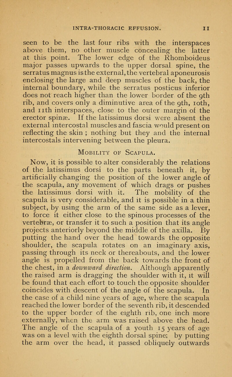 seen to be the last four ribs with the interspaces above them, no other muscle concealing the latter at this point. The lower edge of the Rhomboideus major passes upwards to the upper dorsal spine, the serratus magnus is the external, the vertebral aponeurosis enclosing the large and deep muscles of the back, the internal boundary, while the serratus posticus inferior does not reach higher than the lower border of the 9th rib, and covers only a diminutive area of the 9th, loth, and nth interspaces, close to the outer margin of the erector spinae. If the latissimus dorsi were absent the external intercostal muscles and fascia would present on reflecting the skin ; nothing but they and the internal intercostals intervening between the pleura. Mobility of Scapula. Now, it is possible to alter considerably the relations of the latissimus dorsi to the parts beneath it, by artificially changing the position of the lower angle of the scapula, any movement of which drags or pushes the latissimus dorsi with it. The mobility of the scapula is very considerable, and it is possible in a thin subject, by using the arm of the same side as a lever, to force it either close to the spinous processes of the vertebrae, or transfer it to such a position that its angle projects anteriorly beyond the middle of the axilla. By putting the hand over the head towards the opposite shoulder, the scapula rotates on an imaginary axis, passing through its neck or thereabouts, and the lower angle is propelled from the back towards the front of the chest, in a downward direction. Although apparently the raised arm is dragging the shoulder with it, it will be found that each effort to touch the opposite shoulder coincides with descent of the angle of the scapula. In the case of a child nine years of age, where the scapula reached the lower border of the seventh rib, it descended to the upper border of the eighth rib, one inch more externally, when the arm was raised above the head. The angle of the scapula of a youth 15 years of age was on a level with the eighth dorsal spine; by putting the arm over the head, it passed obliquely outwards