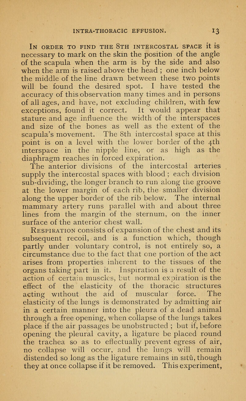 In order to find the 8th intercostal space it is necessary to mark on the skm the position of the angle of the scapula when the arm is by the side and also when the arm is raised above the head ; one inch below the middle of the line drawn between these two points will be found the desired spot. I have tested the accuracy of this observation many times and in persons of all ages, and have, not excluding children, with few exceptions, found it correct. It would appear that stature and age influence the width of the interspaces and size of the bones as well as the extent of the scapula's movement. The 8th intercostal space at this point is on a level with the lower border of the 4th interspace in the nipple line, or as high as the diaphragm reaches in forced expiration. The anterior divisions of the intercostal arteries supply the intercostal spaces with blood ; each division sub-dividing, the longer branch to run along tiie groove at the lower margin of each rib, the smaller division along the upper border of the rib below. The internal mammary artery runs parallel with and about three lines from the margin of the sternum, on the inner surface of the anterior chest wall. Respiration consists of expansion of the chest and its subsequent recoil, and is a function which, though partly under voluntary control, is not entirely so, a circumstance due to the fact that one portion of the act arises from properties inherent to the tissues of the organs taking part in it. Inspiration is a result of the action of certain muscles, but normal expiration is the effect of the elasticity of the thoracic structures acting without the aid of muscular force. The elasticity of the lungs is demonstrated by admitting air in a certain manner into the pleura of a dead animal through a free opening, when collapse of the lungs takes place if the air passages be unobstructed ; but if, before opening the pleural cavity, a ligature be placed round the trachea so as to effectually prevent egress of air, no collapse will occur, and the lungs will remain distended so long as the ligature remains in situ, though they at once collapse if it be removed. This experiment,