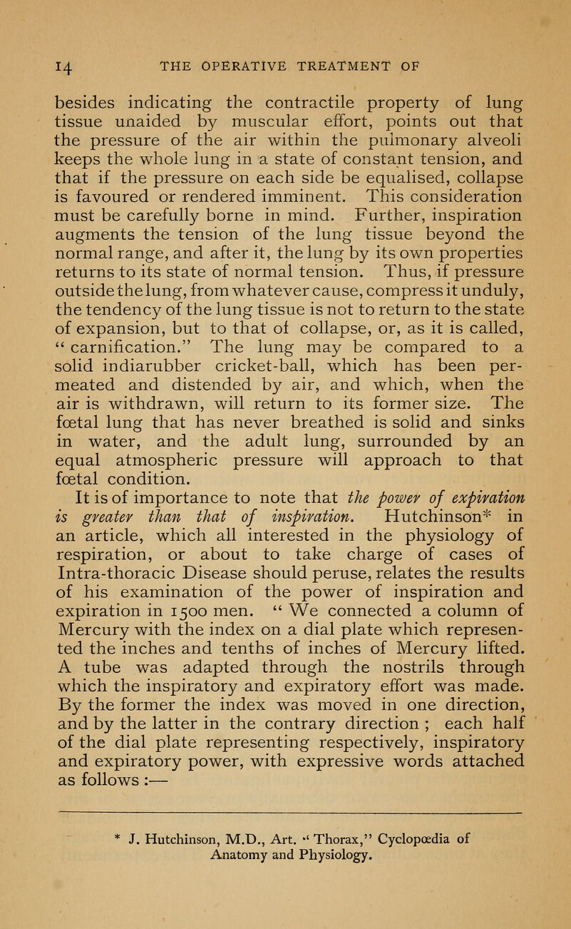 besides indicating the contractile property of lung tissue unaided by muscular effort, points out that the pressure of the air within the pmmonary alveoli keeps the whole lung in a state of constant tension, and that if the pressure on each side be equalised, collapse is favoured or rendered imminent. This consideration must be carefully borne in mind. Further, inspiration augments the tension of the lung tissue beyond the normal range, and after it, the lung by its own properties returns to its state of normal tension. Thus, if pressure outside the lung, from whatever cause, compress it unduly, the tendency of the lung tissue is not to return to the state of expansion, but to that of collapse, or, as it is called,  carnification. The lung may be compared to a solid indiarubber cricket-ball, which has been per- meated and distended by air, and which, when the air is withdrawn, will return to its former size. The foetal lung that has never breathed is solid and sinks in water, and the adult lung, surrounded by an equal atmospheric pressure will approach to that foetal condition. It is of importance to note that the power of expiration is greater than that of inspiration. Hutchinson'''' in an article, which all interested in the physiology of respiration, or about to take charge of cases of Intra-thoracic Disease should peruse, relates the results of his examination of the power of inspiration and expiration in 1500 men.  We connected a column of Mercury with the index on a dial plate which represen- ted the inches and tenths of inches of Mercury lifted. A tube was adapted through the nostrils through which the inspiratory and expiratory effort was made. By the former the index was moved in one direction, and by the latter in the contrary direction ; each half of the dial plate representing respectively, inspiratory and expiratory power, with expressive words attached as follows :— J. Hutchinson, M.D,, Art. '' Thorax, Cyclopoedia of Anatomy and Physiology.