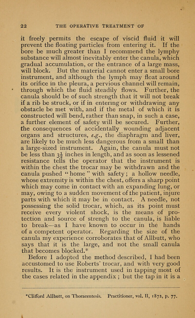 it freely permits the escape of viscid fluid it will prevent the floating particles from entering it. If the bore be much greater than I recommend the lymphy substance v^ill almost inevitably enter the canula, which gradual accumulation, or the entrance of a large mass, will block. But the material cannot enter a small bore instrument, and although the lymph may float around its orifice in the pleura, a pervious channel will remain, through which the fluid steadily flows. Further, the canula should be of such strength that it will not break if a rib be struck, or if in entering or withdrawing any obstacle be met with, and if the metal of which it is constructed will bend, rather than snap, in such a case, a further element of safety will be secured. Further, the consequences of accidentally wounding adjacent organs and structures, e.g., the diaphragm and liver, are likely to be much less dangerous from a small than a large-sized instrument. Again, the canula must not be less than 3^ inches in length, and as soon as lessened resistance tells the operator that the instrument is within the chest the trocar may be withdrawn and the canula pushed  home  with safety ; a hollow needle, whose extremity is within the chest, offers a sharp point which may come in contact with an expanding lung, or may, owing to a sudden movement of the patient, injure parts with which it may be in contact. A needle, not possessing the solid trocar, which, as its point must receive every violent shock, is the means of pro- tection and source of strengh to the canula, is liable to break—as I have known to occur in the hands of a competent operator. Regarding the size of the canula my experience corroborates that of Allbutt, who says that it is the large, and not the small canula that becomes blocked.* Before I adopted the method described, I had been accustomed to use Roberts' trocar, and with very good results. It is the instrument used in tapping most of the cases related in the appendix ; but the tap in it is a *ClifFord Allbutt, on Thoracentesis. Practitioner, vol. II, 1872, p. 77.