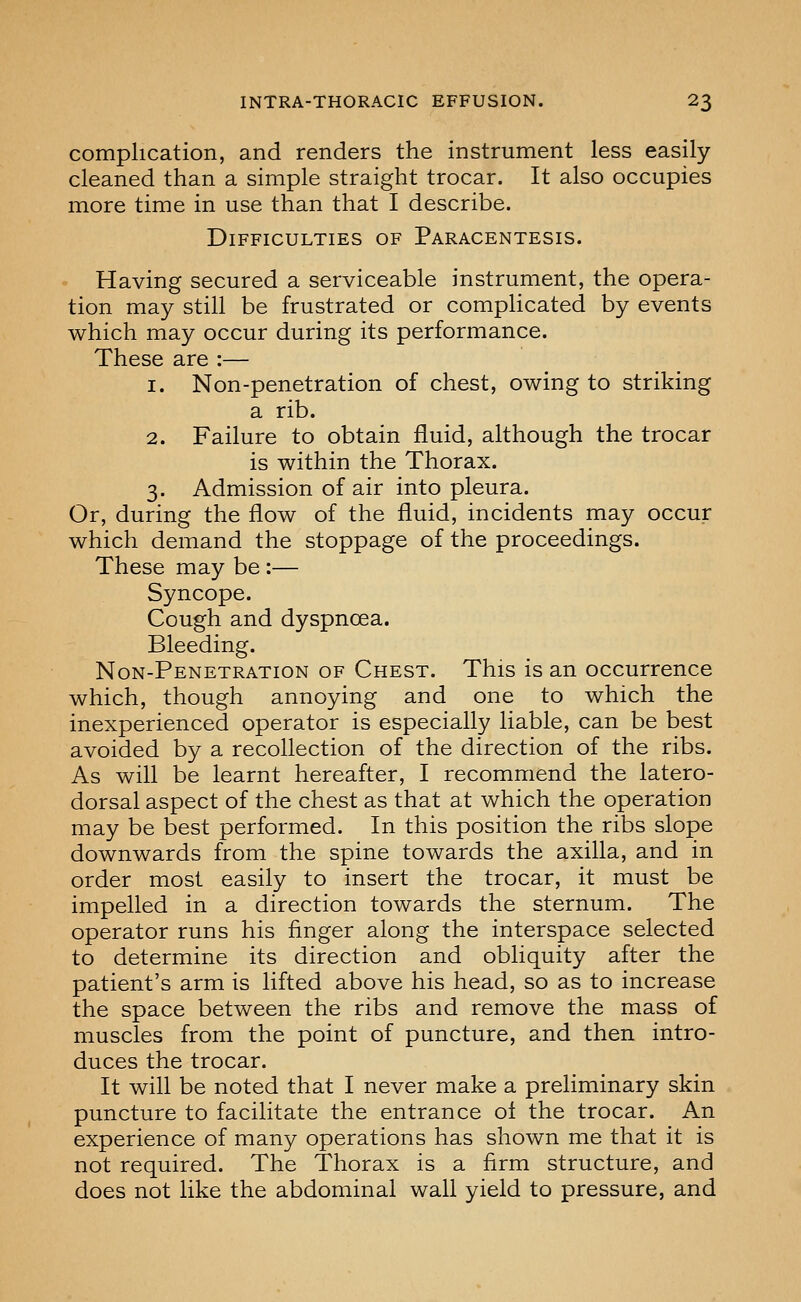 complication, and renders the instrument less easily cleaned than a simple straight trocar. It also occupies more time in use than that I describe. Difficulties of Paracentesis. Having secured a serviceable instrument, the opera- tion may still be frustrated or complicated by events which may occur during its performance. These are :— 1. Non-penetration of chest, owing to striking a rib. 2. Failure to obtain fluid, although the trocar is within the Thorax. 3. Admission of air into pleura. Or, during the flow of the fluid, incidents may occur which demand the stoppage of the proceedings. These may be :— Syncope. Cough and dyspnoea. Bleeding. Non-Penetration of Chest. This is an occurrence which, though annoying and one to which the inexperienced operator is especially liable, can be best avoided by a recollection of the direction of the ribs. As will be learnt hereafter, I recommend the latero- dorsal aspect of the chest as that at which the operation may be best performed. In this position the ribs slope downwards from the spine towards the axilla, and in order most easily to insert the trocar, it must be impelled in a direction towards the sternum. The operator runs his finger along the interspace selected to determine its direction and obliquity after the patient's arm is lifted above his head, so as to increase the space between the ribs and remove the mass of muscles from the point of puncture, and then intro- duces the trocar. It will be noted that I never make a preliminary skin puncture to facilitate the entrance ol the trocar. An experience of many operations has shown me that it is not required. The Thorax is a firm structure, and does not like the abdominal wall yield to pressure, and