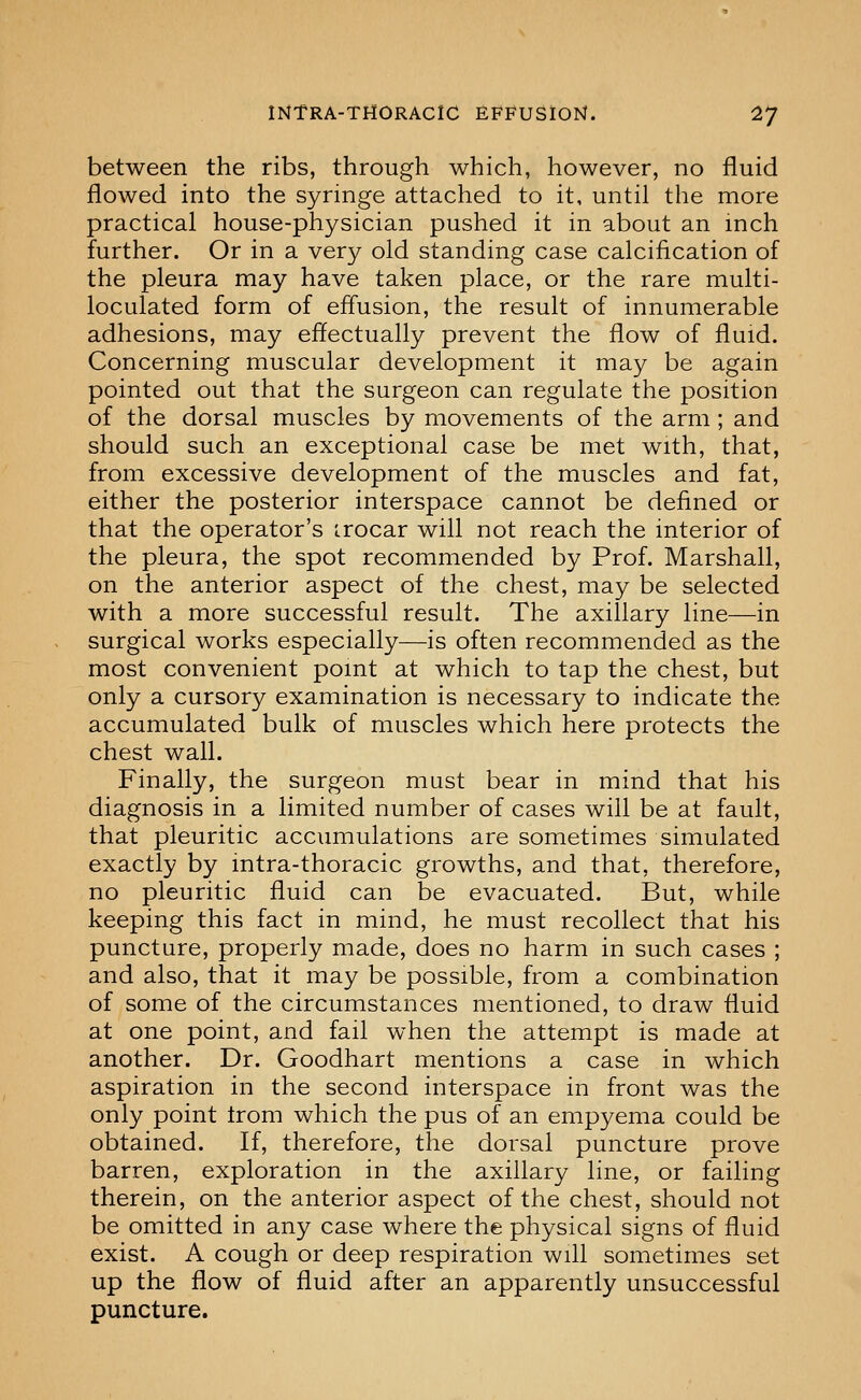 between the ribs, through which, however, no fluid flowed into the syringe attached to it, until the more practical house-physician pushed it in about an inch further. Or in a very old standing case calcification of the pleura may have taken place, or the rare multi- loculated form of effusion, the result of innumerable adhesions, may effectually prevent the flow of fluid. Concerning muscular development it may be again pointed out that the surgeon can regulate the position of the dorsal muscles by movements of the arm ; and should such an exceptional case be met with, that, from excessive development of the muscles and fat, either the posterior interspace cannot be defined or that the operator's irocar will not reach the interior of the pleura, the spot recommended by Prof. Marshall, on the anterior aspect of the chest, may be selected with a more successful result. The axillary line—in surgical works especially—is often recommended as the most convenient point at which to tap the chest, but only a cursory examination is necessary to indicate the accumulated bulk of muscles which here protects the chest wall. Finally, the surgeon must bear in mind that his diagnosis in a limited number of cases will be at fault, that pleuritic accumulations are sometimes simulated exactly by intra-thoracic growths, and that, therefore, no pleuritic fluid can be evacuated. But, while keeping this fact in mind, he must recollect that his puncture, properly made, does no harm in such cases ; and also, that it may be possible, from a combination of some of the circumstances mentioned, to draw fluid at one point, and fail when the attempt is made at another. Dr. Goodhart mentions a case in which aspiration in the second interspace in front was the only point Irom which the pus of an empyema could be obtained. If, therefore, the dorsal puncture prove barren, exploration in the axillary line, or failing therein, on the anterior aspect of the chest, should not be omitted in any case where the physical signs of fluid exist. A cough or deep respiration will sometimes set up the flow of fluid after an apparently unsuccessful puncture.