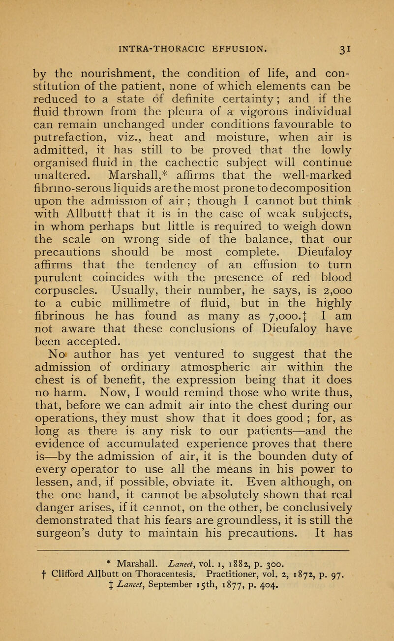 by the nourishment, the condition of Hfe, and con- stitution of the patient, none of which elements can be reduced to a state of definite certainty; and if the fluid thrown from the pleura of a vigorous individual can remain unchanged under conditions favourable to putrefaction, viz., heat and moisture, when air is admitted, it has still to be proved that the lowly organised fluid in the cachectic subject will continue unaltered. Marshall,* affirms that the well-marked fibrmo-serous liquids are the most prone to decomposition upon the admission of air; though I cannot but think with Allbuttf that it is in the case of weak subjects, in whom perhaps but little is required to weigh down the scale on wrong side of the balance, that our precautions should be most complete. Dieufaloy aflirms that the tendency of an efl^usion to turn purulent coincides with the presence of red blood corpuscles. Usually, their number, he says, is 2,000 to a cubic millimetre of fluid, but in the highly fibrinous he has found as many as 7,000. | I am not aware that these conclusions of Dieufaloy have been accepted. No author has yet ventured to suggest that the admission of ordinary atmospheric air within the chest is of benefit, the expression being that it does no harm. Now, I would remind those who write thus, that, before we can admit air into the chest during our operations, they must show that it does good ; for, as long as there is any risk to our patients—and the evidence of accumulated experience proves that there is—by the admission of air, it is the bounden duty of every operator to use all the means in his power to lessen, and, if possible, obviate it. Even although, on the one hand, it cannot be absolutely shown that real danger arises, if it c?nnot, on the other, be conclusively demonstrated that his fears are groundless, it is still the surgeon's duty to maintain his precautions. It has * Marshall, Laneet, vol. i, i88z, p. 300. f Clifford Allbutt on Thoracentesis. Practitioner, vol. 2, 1872, p. 97. I Lancet, September 15th, 1877, p. 404.