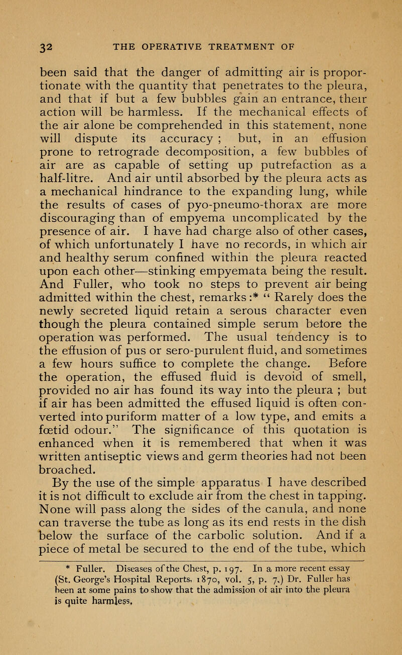 been said that the danger of admitting air is propor- tionate with the quantity that penetrates to the pleura, and that if but a few bubbles gain an entrance, their action will be harmless. If the mechanical effects of the air alone be comprehended in this statement, none will dispute its accuracy ; but, in an effusion prone to retrograde decomposition, a few bubbles of air are as capable of setting up putrefaction as a half-litre. And air until absorbed by the pleura acts as a mechanical hindrance to the expanding lung, while the results of cases of pyo-pneumo-thorax are more discouraging than of empyema uncomplicated by the presence of air. I have had charge also of other cases, of which unfortunately I have no records, in which air and healthy serum confined within the pleura reacted upon each other—stinking empyemata being the result. And Fuller, who took no steps to prevent air being admitted within the chest, remarks:*  Rarely does the newly secreted liquid retain a serous character even though the pleura contained simple serum belore the operation was performed. The usual tendency is to the effusion of pus or sero-purulent fluid, and sometimes a few hours suffice to complete the change. Before the operation, the effused fluid is devoid of smell, provided no air has found its way into the pleura ; but if air has been admitted the effused liquid is often con- verted into puriform matter of a low type, and emits a foetid odour. The significance of this quotation is enhanced when it is remembered that when it was written antiseptic views and germ theories had not been broached. By the use of the simple apparatus I have described it is not difficult to exclude air from the chest in tapping. None will pass along the sides of the canula, and none can traverse the tube as long as its end rests in the dish below the surface of the carbolic solution. And if a piece of metal be secured to the end of the tube, which * Fuller. Diseases of the Chest, p. 197, In a more recent essay (St. George's Hospital Reports, 1870, vol, 5, p. 7,) Dr. Fuller has been at some pains to show that the admission ot air into the pleura is quite harmless,