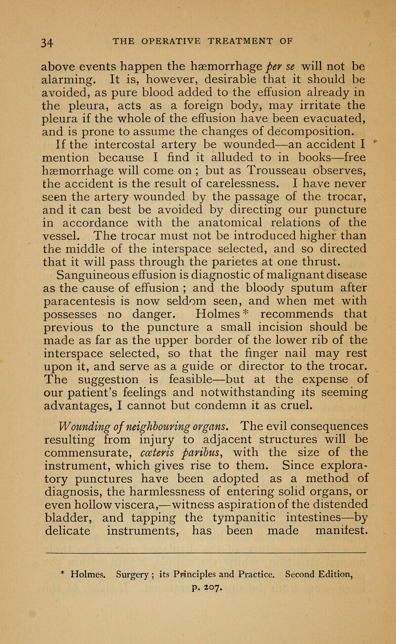 above events happen the haemorrhage per se will not be alarming. It is, however, desirable that it should be avoided, as pure blood added to the effusion already in the pleura, acts as a foreign body, may irritate the pleura if the whole of the effusion have been evacuated, and is prone to assume the changes of decomposition. If the intercostal artery be wounded—an accident I mention because I find it alluded to in books—free haemorrhage will come on ; but as Trousseau observes, the accident is the result of carelessness. I have never seen the artery wounded by the passage of the trocar, and it can best be avoided by directing our puncture in accordance with the anatomical relations of the vessel. The trocar must not be introduced higher than the middle of the interspace selected, and so directed that it will pass through the parietes at one thrust. Sanguineous effusion is diagnostic of malignant disease as the cause of effusion ; and the bloody sputum after paracentesis is now seldom seen, and when met with possesses no danger. Holmes * recommends that previous to the puncture a small incision should be made as far as the upper border of the lower rib of the interspace selected, so that the finger nail may rest upon it, and serve as a guide or director to the trocar. The suggestion is feasible—but at the expense of our patient's feelings and notwithstanding its seeming advantages, I cannot but condemn it as cruel. Wounding of neighbouring organs. The evil consequences resulting from injury to adjacent structures will be commensurate, cceteris paribus, with the size of the instrument, which gives rise to them. Since explora- tory punctures have been adopted as a method of diagnosis, the harmlessness of entering solid organs, or even hollow viscera,—witness aspiration of the distended bladder, and tapping the tympanitic intestines—by delicate instruments, has been made manifest. Holmes. Surgery ; its Principles and Practice. Second Edition, p. 207.