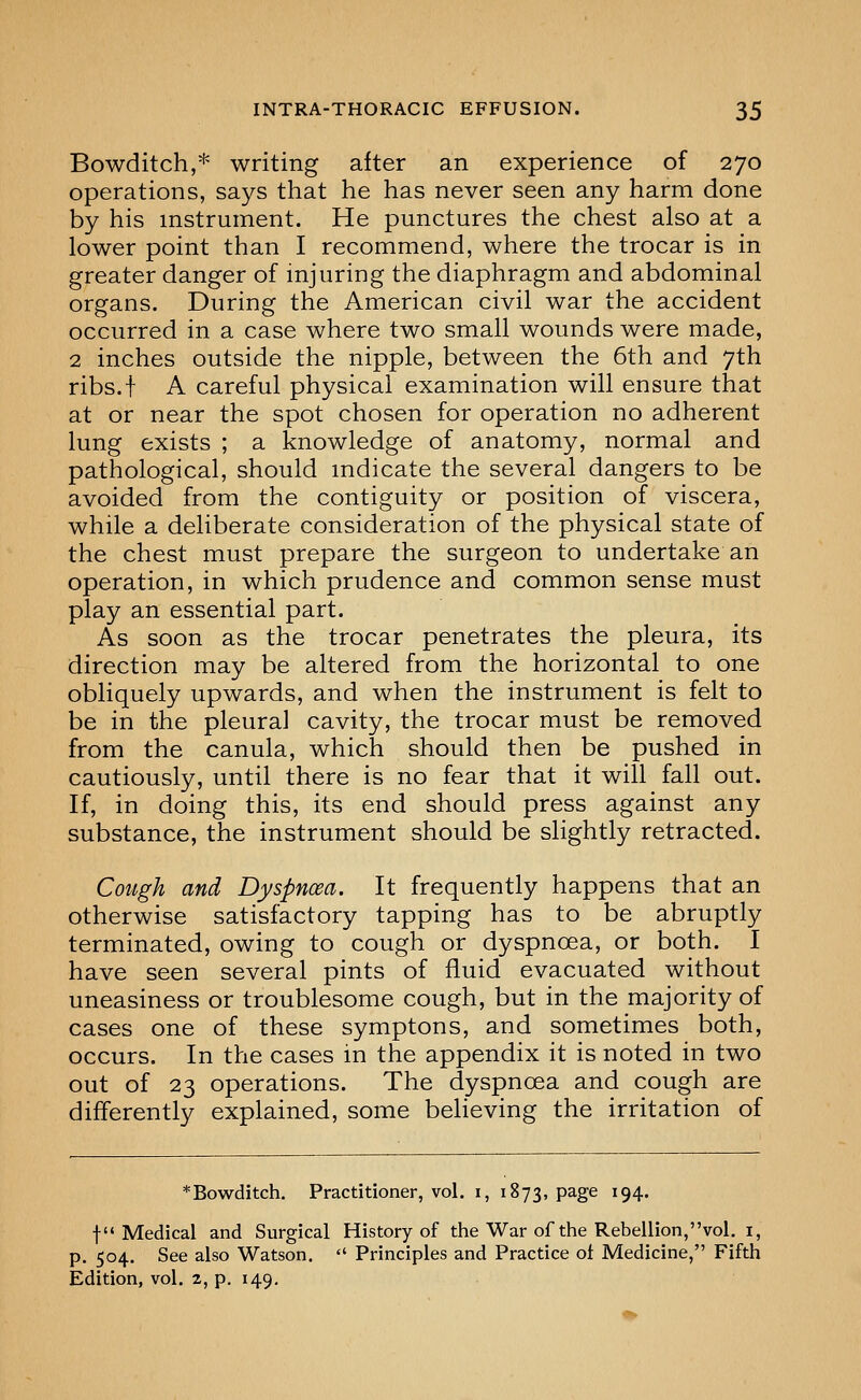 Bowditch,* writing after an experience of 270 operations, says that he has never seen any harm done by his instrument. He punctures the chest also at a lower point than I recommend, where the trocar is in greater danger of injuring the diaphragm and abdominal organs. During the American civil war the accident occurred in a case where two small wounds were made, 2 inches outside the nipple, between the 6th and 7th ribs.f A careful physical examination will ensure that at or near the spot chosen for operation no adherent lung exists ; a knowledge of anatomy, normal and pathological, should mdicate the several dangers to be avoided from the contiguity or position of viscera, while a deliberate consideration of the physical state of the chest must prepare the surgeon to undertake an operation, in which prudence and common sense must play an essential part. As soon as the trocar penetrates the pleura, its direction may be altered from the horizontal to one obliquely upwards, and when the instrument is felt to be in the pleural cavity, the trocar must be removed from the canula, which should then be pushed in cautiously, until there is no fear that it will fall out. If, in doing this, its end should press against any substance, the instrument should be slightly retracted. Cotigh and Dyspnoea. It frequently happens that an otherwise satisfactory tapping has to be abruptly terminated, owing to cough or dyspnoea, or both. I have seen several pints of fluid evacuated without uneasiness or troublesome cough, but in the majority of cases one of these symptons, and sometimes both, occurs. In the cases in the appendix it is noted in two out of 23 operations. The dyspnoea and cough are differently explained, some beheving the irritation of *Bowditch. Practitioner, vol. i, 1873, page 194. f Medical and Surgical History of the War of the Rebellion,vol. i, p. 504. See also Watson.  Principles and Practice of Medicine, Fifth Edition, vol. 2, p. 149,