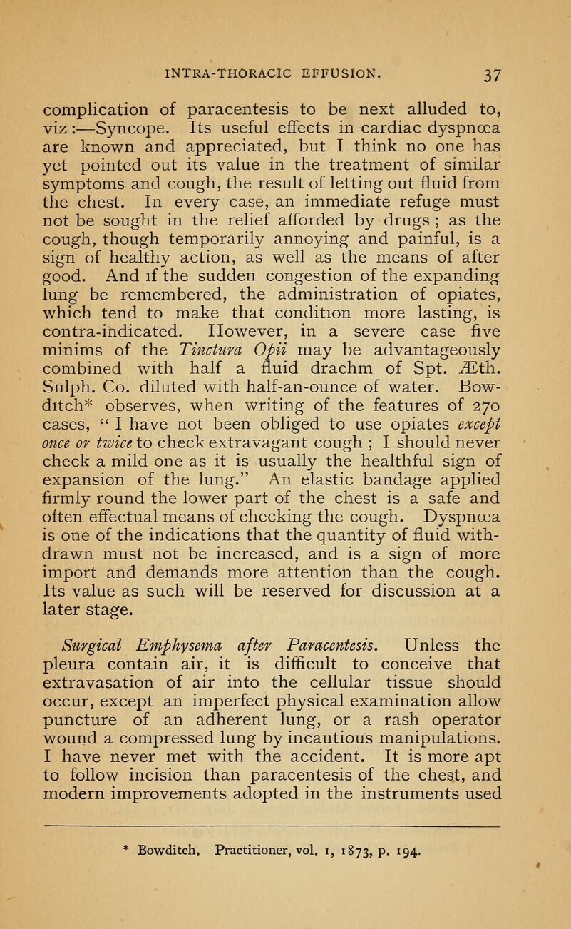 complication of paracentesis to be next alluded to, viz:—Syncope. Its useful effects in cardiac dyspnoea are known and appreciated, but I think no one has yet pointed out its value in the treatment of similar symptoms and cough, the result of letting out fluid from the chest. In every case, an immediate refuge must not be sought in the relief afforded by drugs ; as the cough, though temporarily annoying and painful, is a sign of healthy action, as well as the means of after good. And if the sudden congestion of the expanding lung be remembered, the administration of opiates, which tend to make that condition more lasting, is contra-indicated. However, in a severe case five minims of the Tinctura Opii may be advantageously combined with half a fluid drachm of Spt. vEth. Sulph. Co. diluted with half-an-ounce of water. Bow- ditch* observes, when writing of the features of 270 cases,  I have not been obliged to use opiates except once Of twice to check extravagant cough ; I should never check a mild one as it is usually the healthful sign of expansion of the lung. An elastic bandage applied firmly round the lower part of the chest is a safe and often effectual means of checking the cough. Dyspnoea is one of the indications that the quantity of fluid with- drawn must not be increased, and is a sign of more import and demands more attention than the cough. Its value as such will be reserved for discussion at a later stage. Surgical Emphysema after Paracentesis. Unless the pleura contain air, it is difficult to conceive that extravasation of air into the cellular tissue should occur, except an imperfect physical examination allow puncture of an adherent lung, or a rash operator wound a compressed lung by incautious manipulations. I have never met with the accident. It is more apt to follow incision than paracentesis of the chest, and modern improvements adopted in the instruments used * Bowditch. Practitioner, vol. i, 1873, p. 194.