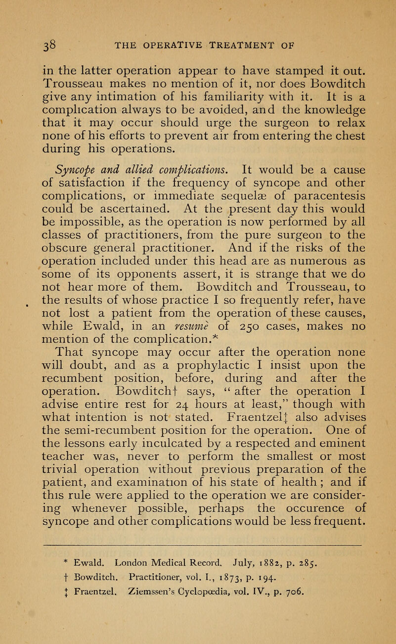 in the latter operation appear to have stamped it out. Trousseau makes no mention of it, nor does Bowditch give any intimation of his famiharity with it. It is a comphcation always to be avoided, and the knowledge that it may occur should urge the surgeon to relax none of his efforts to prevent air from entering the chest during his operations. Syncope and allied complications. It would be a cause of satisfaction if the frequency of syncope and other complications, or immediate sequelae of paracentesis could be ascertained. At the present day this would be impossible, as the operation is now performed by all classes of practitioners, from the pure surgeon to the obscure general practitioner. And if the risks of the operation included under this head are as numerous as some of its opponents assert, it is strange that we do not hear more of them. Bow^ditch and Trousseau, to the results of whose practice I so frequently refer, have not lost a patient from the operation of these causes, while Ewald, in an resiime of 250 cases, makes no mention of the complication.^ That syncope may occur after the operation none will doubt, and as a proph3dactic I insist upon the recumbent position, before, during and after the operation. Bowditchf says,  after the operation I advise entire rest for 24 hours at least, though with what intention is not stated. Fraentzel;[: also advises the semi-recumbent position for the operation. One of the lessons early inculcated by a respected and eminent teacher was, never to perform the smallest or most trivial operation without previous preparation of the patient, and examination of his state of health; and if this rule were applied to the operation we are consider- ing whenever possible, perhaps the occurence of syncope and other complications would be less frequent. * Ewald. London Medical Record, July, 1882, p. 285. f Bowditch. Practitioner, vol. I., 1873, p. 194.