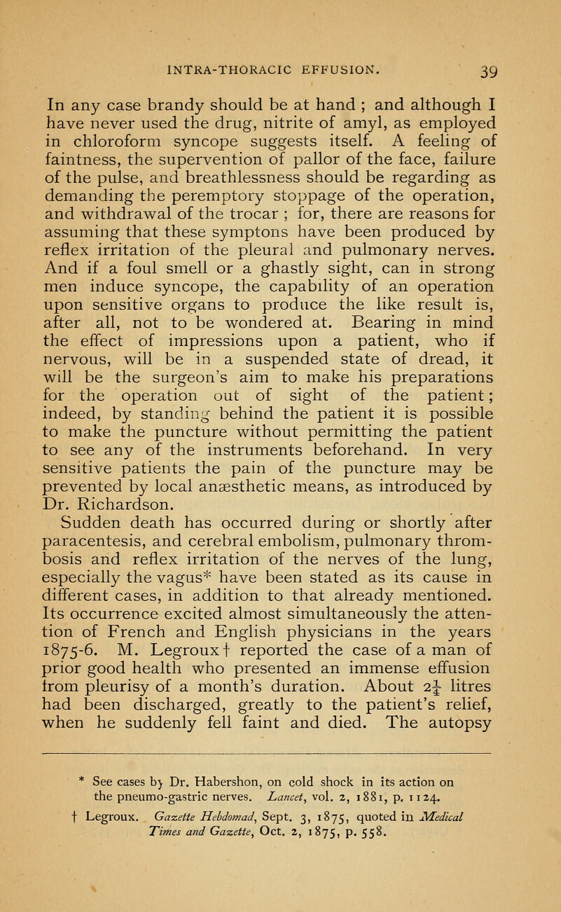 In any case brandy should be at hand ; and although I have never used the drug, nitrite of amyl, as employed in chloroform syncope suggests itself. A feeling of faintness, the supervention of pallor of the face, failure of the pulse, and breathlessness should be regarding as demanding the peremptory stoppage of the operation, and withdrawal of the trocar ; for, there are reasons for assuming that these symptons have been produced by reflex irritation of the pleural and pulmonary nerves. And if a foul smell or a ghastly sight, can in strong men induce syncope, the capability of an operation upon sensitive organs to produce the like result is, after all, not to be wondered at. Bearing in mind the effect of impressions upon a patient, who if nervous, will be in a suspended state of dread, it will be the surgeon's aim to make his preparations for the operation out of sight of the patient; indeed, by standing behind the patient it is possible to make the puncture without permitting the patient to see any of the instruments beforehand. In very sensitive patients the pain of the puncture may be prevented by local anaesthetic means, as introduced by Dr. Richardson. Sudden death has occurred during or shortly after paracentesis, and cerebral embolism, pulmonary throm- bosis and reflex irritation of the nerves of the lung, especially the vagus'^' have been stated as its cause in different cases, in addition to that already mentioned. Its occurrence excited almost simultaneously the atten- tion of French and English physicians in the years 1875-6. M. Legrouxt reported the case of a man of prior good health who presented an immense effusion from pleurisy of a month's duration. About 2^ litres had been discharged, greatly to the patient's relief, when he suddenly fell faint and died. The autopsy * See cases b) Dr. Habershon, on cold shock in its action on the pneumo-gastric nerves. Lancet, vol. 2, 1881, p, 1124. f Legroux. Gazette Hebdomad, Sept. 3, 1875, quoted in JVLedical Titfies and Gazette, Oct. 2, 1875, p. 55^-