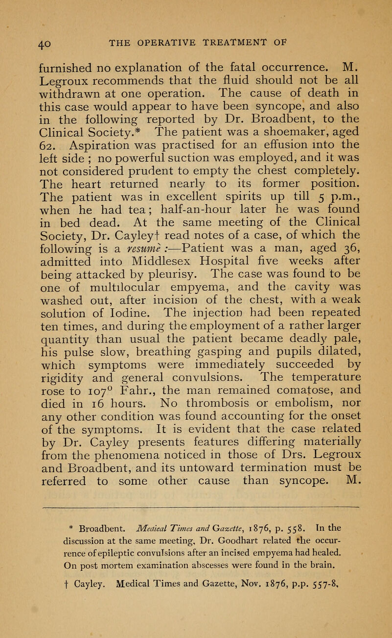 furnished no explanation of the fatal occurrence. M. Legroux recommends that the fluid should not be all withdrawn at one operation. The cause of death in this case would appear to have been syncope, and also in the following reported by Dr. Broadbent, to the Clinical Society.* The patient was a shoemaker, aged 62. Aspiration was practised for an effusion mto the left side ; no powerful suction was employed, and it was not considered prudent to empty the chest completely. The heart returned nearly to its former position. The patient was in excellent spirits up till 5 p.m., when he had tea; half-an-hour later he was found in bed dead. At the same meeting of the Clinical Society, Dr. Cayleyt read notes of a case, of which the following is a resume :—Patient was a man, aged 36, admitted into Middlesex Hospital five weeks after being attacked by pleurisy. The case was found to be one of multilocular empyema, and the cavity was washed out, after incision of the chest, with a weak solution of Iodine. The injection had been repeated ten times, and during the employment of a rather larger quantity than usual the patient became deadl}'- pale, his pulse slow, breathing gasping and pupils dilated, which symptoms were immediately succeeded by rigidity and general convulsions. The temperature rose to 107^ Fahr., the man remained comatose, and died in 16 hours. No thrombosis or embolism, nor any other condition was found accounting for the onset of the symptoms. It is evident that the case related by Dr. Cayley presents features differing materially from the phenomena noticed in those of Drs. Legroux and Broadbent, and its untoward termination must be referred to some other cause than syncope. M. * Broadbent. Meaieal Times and Gazette, 1876, p. 558. In the discussion at the same meeting. Dr. Goodhart related the occur- rence of epileptic convulsions after an incised empyema had healed. On post mortem examination abscesses were found in the brain. t Cayley. Medical Times and Gazette, Nov. 1876, p.p. 557-8,