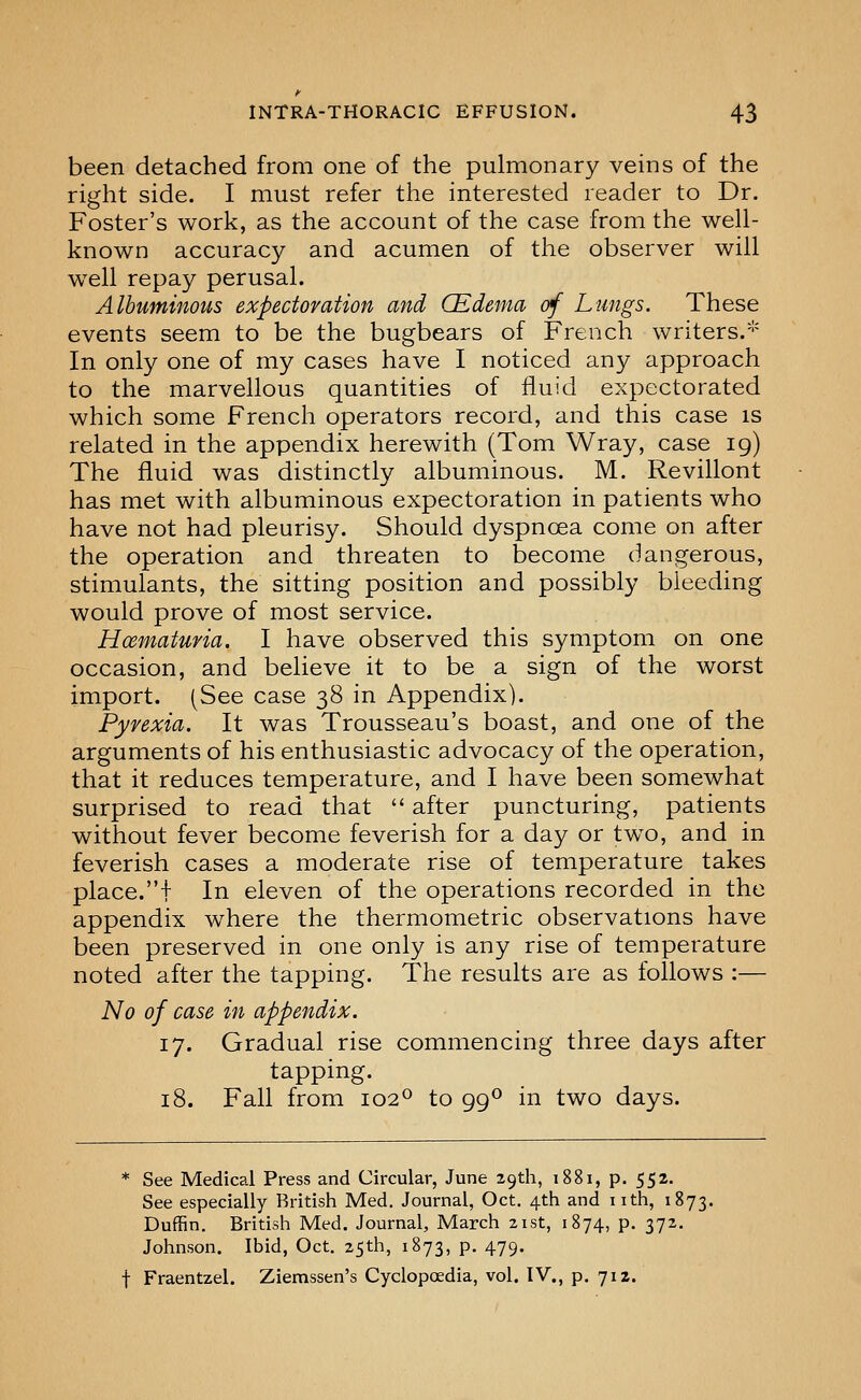 been detached from one of the pulmonary veins of the right side. I must refer the interested reader to Dr. Foster's work, as the account of the case from the well- known accuracy and acumen of the observer will w^ell repay perusal. Albuminous expectoration and CEdema of Lungs. These events seem to be the bugbears of French writers.''' In only one of my cases have I noticed any approach to the marvellous quantities of fluid expectorated which some French operators record, and this case is related in the appendix herewith (Tom Wray, case ig) The fluid was distinctly albuminous. M. Revillont has met with albuminous expectoration in patients who have not had pleurisy. Should dyspnoea come on after the operation and threaten to become dangerous, stimulants, the sitting position and possibly bleeding would prove of most service. Hoematufia. I have observed this symptom on one occasion, and believe it to be a sign of the worst import. (See case 38 in Appendix). Pyrexia. It was Trousseau's boast, and one of the arguments of his enthusiastic advocacy of the operation, that it reduces temperature, and I have been somewhat surprised to read that  after puncturing, patients without fever become feverish for a day or tw^o, and in feverish cases a moderate rise of temperature takes place.! In eleven of the operations recorded in the appendix where the thermometric observations have been preserved in one only is any rise of temperature noted after the tapping. The results are as follows :— No of case in appendix. 17. Gradual rise commencing three days after tapping. 18. Fall from 102° to 99^ in two days. * See Medical Press and Circular, June 29th, 1881, p. 552. See especially British Med. Journal, Oct. 4th and nth, 1873. Duffin. British Med. Journal, March 21st, 1874, p. 372, Johnson. Ibid, Oct. 25th, 1873, p. 479.