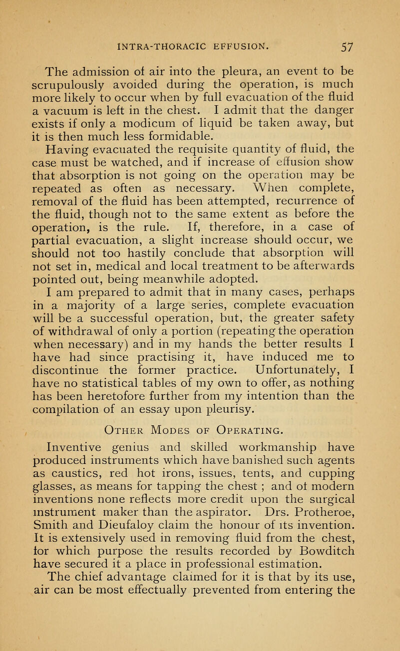 The admission of air into the pleura, an event to be scrupulously avoided during the operation, is much more likely to occur when by full evacuation of the fluid a vacuum is left in the chest. I admit that the danger exists if only a modicum of liquid be taken away, but it is then much less formidable. Having evacuated the requisite quantity of fluid, the case must be watched, and if increase of effusion show that absorption is not going on the operation may be repeated as often as necessary. Wlien complete, removal of the fluid has been attempted, recurrence of the fluid, though not to the same extent as before the operation, is the rule. If, therefore, in a case of partial evacuation, a slight increase should occur, we should not too hastily conclude that absorption will not set in, medical and local treatment to be afterwards pointed out, being meanwhile adopted. I am prepared to admit that in many cases, perhaps in a majority of a large series, complete evacuation will be a successful operation, but, the greater safety of withdrawal of only a portion (repeating the operation when necessary) and in my hands the better results I have had since practising it, have induced me to discontinue the former practice. Unfortunately, I have no statistical tables of my own to offer, as nothing has been heretofore further from my intention than the compilation of an essay upon pleurisy. Other Modes of Operating. Inventive genius and skilled workmanship have produced instruments which have banished such agents as caustics, red hot irons, issues, tents, and cupping glasses, as means for tapping the chest ; and ol modern inventions none reflects more credit upon the surgical instrument maker than the aspirator. Drs. Protheroe, Smith and Dieufaloy claim the honour of its invention. It is extensively used in removing fluid from the chest, lor which purpose the results recorded by Bowditch have secured it a place in professional estimation. The chief advantage claimed for it is that by its use, air can be most effectually prevented from entering the
